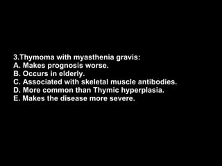 3.Thymoma with myasthenia gravis: A. Makes prognosis worse. B. Occurs in elderly. C. Associated with skeletal muscle antibodies. D. More common than Thymic hyperplasia. E. Makes the disease more severe. 