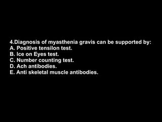 4.Diagnosis of myasthenia gravis can be supported by: A. Positive tensilon test. B. Ice on Eyes test. C. Number counting test. D. Ach antibodies. E. Anti skeletal muscle antibodies. 
