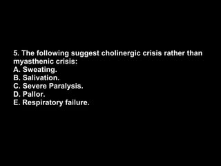 5. The following suggest cholinergic crisis rather than myasthenic crisis: A. Sweating. B. Salivation. C. Severe Paralysis. D. Pallor. E. Respiratory failure. 