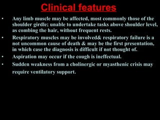 Clinical features   Any limb muscle may be affected, most commonly those of the shoulder girdle; unable to undertake tasks above shoulder level, as combing the hair, without frequent rests.  Respiratory muscles may be involved& respiratory failure is a not uncommon cause of death & may be the first presentation, in which case the diagnosis is difficult if not thought of.  Aspiration may occur if the cough is ineffectual.  Sudden weakness from a cholinergic or myasthenic crisis may require ventilatory support.   