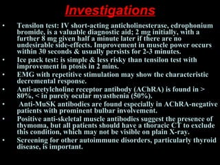 Investigations Tensilon test: IV short-acting anticholinesterase, edrophonium bromide, is a valuable diagnostic aid; 2 mg initially, with a further 8 mg given half a minute later if there are no undesirable side-effects. Improvement in muscle power occurs within 30 seconds & usually persists for 2-3 minutes. Ice pack test: is simple & less risky than tensilon test with improvement in ptosis in 2 mins.  EMG with repetitive stimulation may show the characteristic decremental response.  Anti-acetylcholine receptor antibody (AChRA) is found in > 80%, < in purely ocular myasthenia (50%). Anti-MuSK antibodies are found especially in AChRA-negative patients with prominent bulbar involvement.  Positive anti-skeletal muscle antibodies suggest the presence of thymoma, but all patients should have a thoracic CT to exclude this condition, which may not be visible on plain X-ray.  Screening for other autoimmune disorders, particularly thyroid disease, is important.   