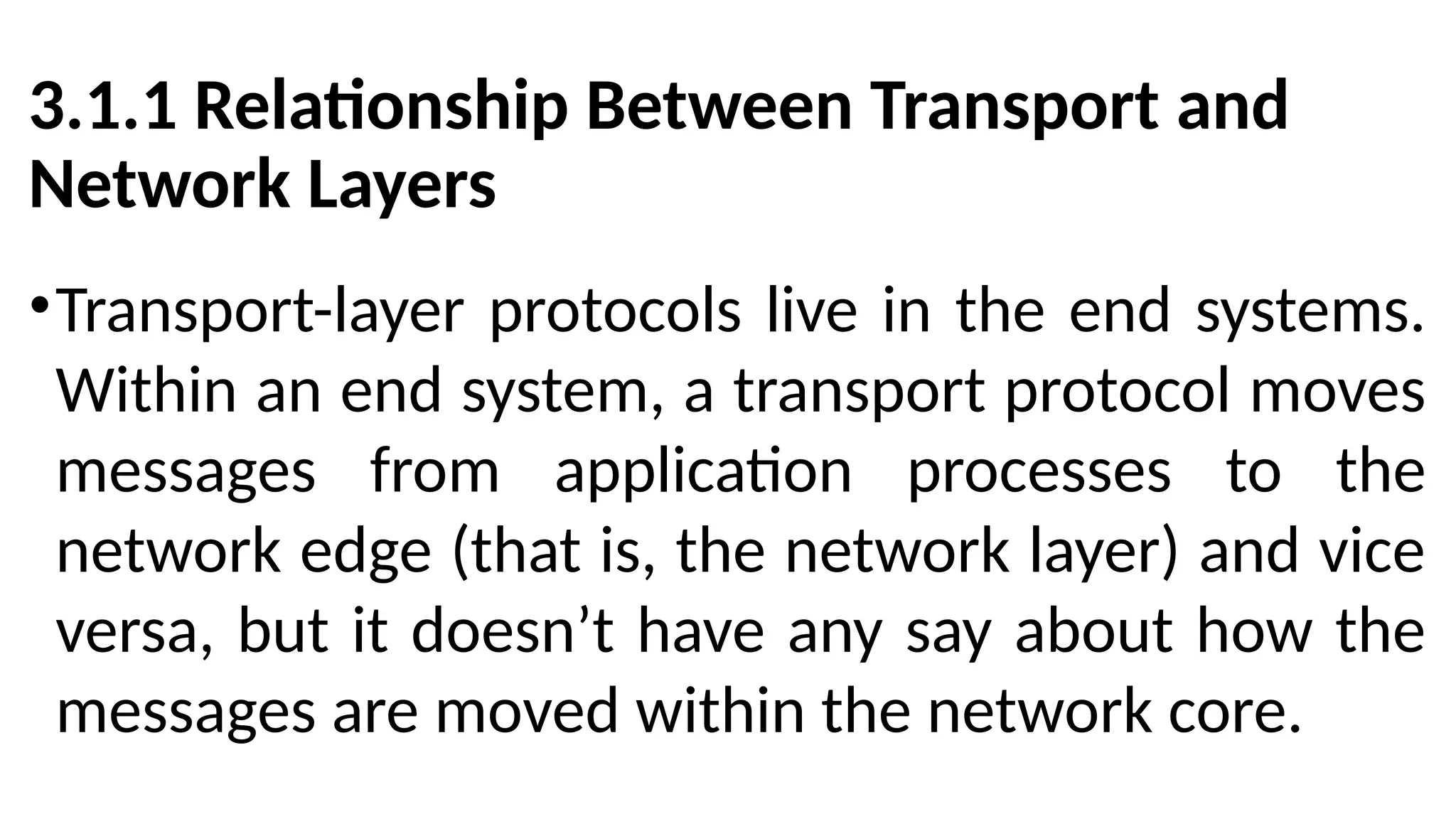 3.1.1 Relationship Between Transport and
Network Layers
•Transport-layer protocols live in the end systems.
Within an end system, a transport protocol moves
messages from application processes to the
network edge (that is, the network layer) and vice
versa, but it doesn’t have any say about how the
messages are moved within the network core.
 