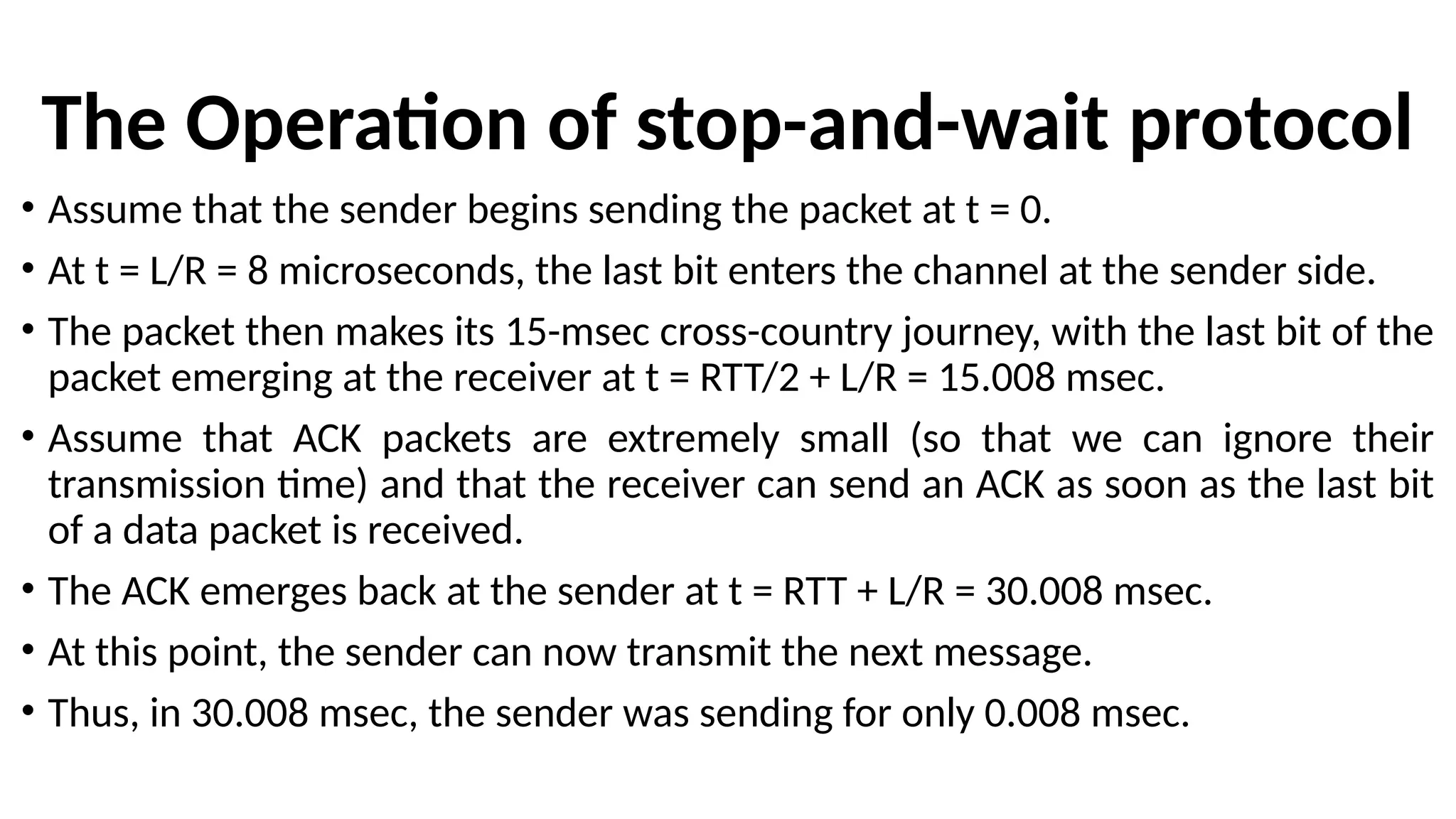 The Operation of stop-and-wait protocol
• Assume that the sender begins sending the packet at t = 0.
• At t = L/R = 8 microseconds, the last bit enters the channel at the sender side.
• The packet then makes its 15-msec cross-country journey, with the last bit of the
packet emerging at the receiver at t = RTT/2 + L/R = 15.008 msec.
• Assume that ACK packets are extremely small (so that we can ignore their
transmission time) and that the receiver can send an ACK as soon as the last bit
of a data packet is received.
• The ACK emerges back at the sender at t = RTT + L/R = 30.008 msec.
• At this point, the sender can now transmit the next message.
• Thus, in 30.008 msec, the sender was sending for only 0.008 msec.
 