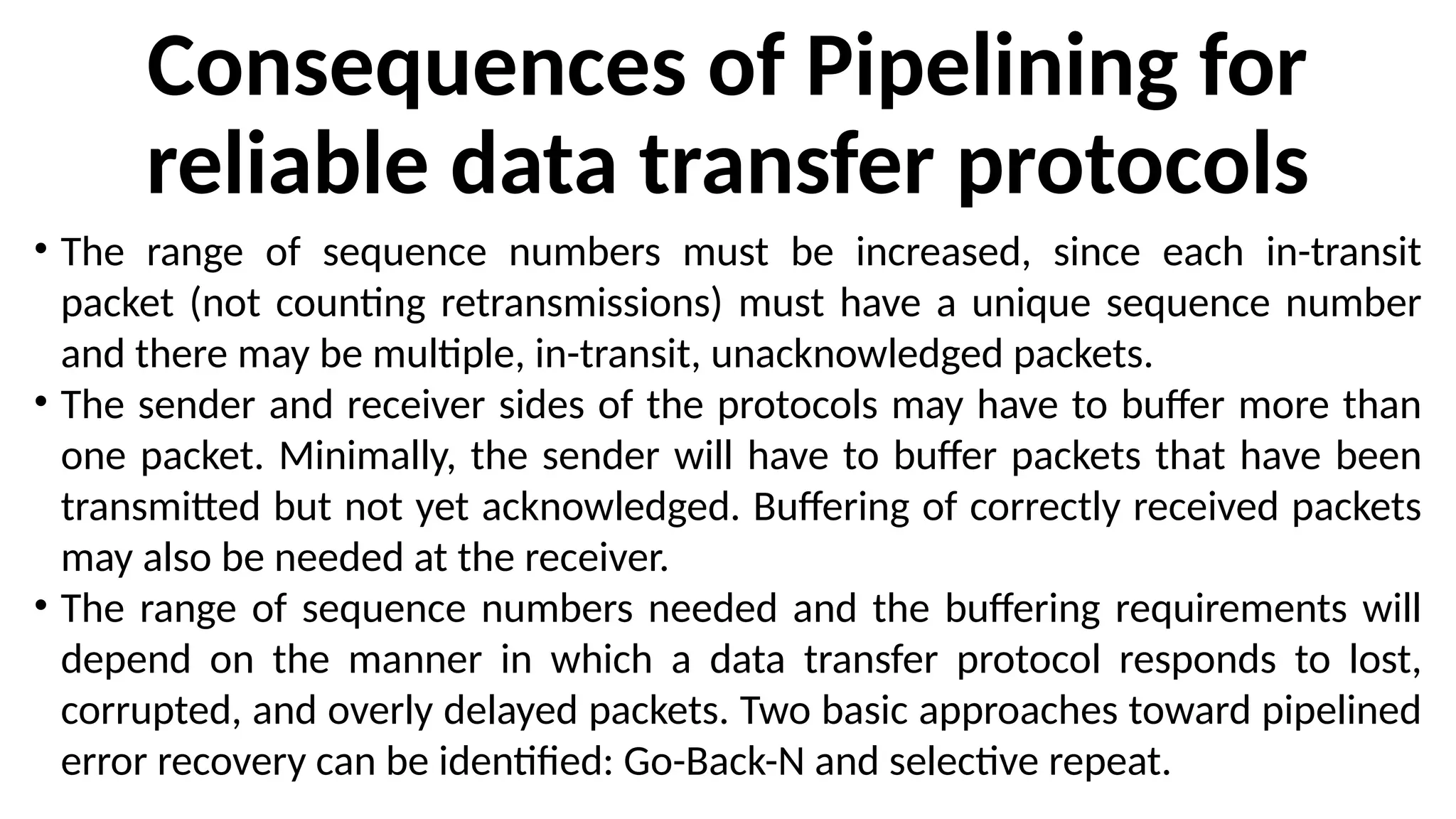 Consequences of Pipelining for
reliable data transfer protocols
• The range of sequence numbers must be increased, since each in-transit
packet (not counting retransmissions) must have a unique sequence number
and there may be multiple, in-transit, unacknowledged packets.
• The sender and receiver sides of the protocols may have to buffer more than
one packet. Minimally, the sender will have to buffer packets that have been
transmitted but not yet acknowledged. Buffering of correctly received packets
may also be needed at the receiver.
• The range of sequence numbers needed and the buffering requirements will
depend on the manner in which a data transfer protocol responds to lost,
corrupted, and overly delayed packets. Two basic approaches toward pipelined
error recovery can be identified: Go-Back-N and selective repeat.
 