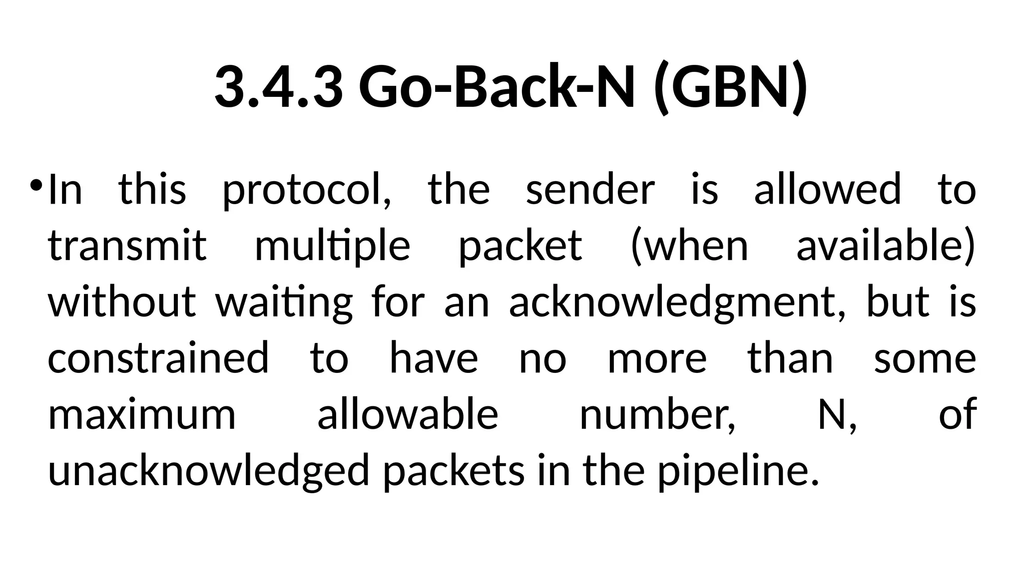 3.4.3 Go-Back-N (GBN)
•In this protocol, the sender is allowed to
transmit multiple packet (when available)
without waiting for an acknowledgment, but is
constrained to have no more than some
maximum allowable number, N, of
unacknowledged packets in the pipeline.
 