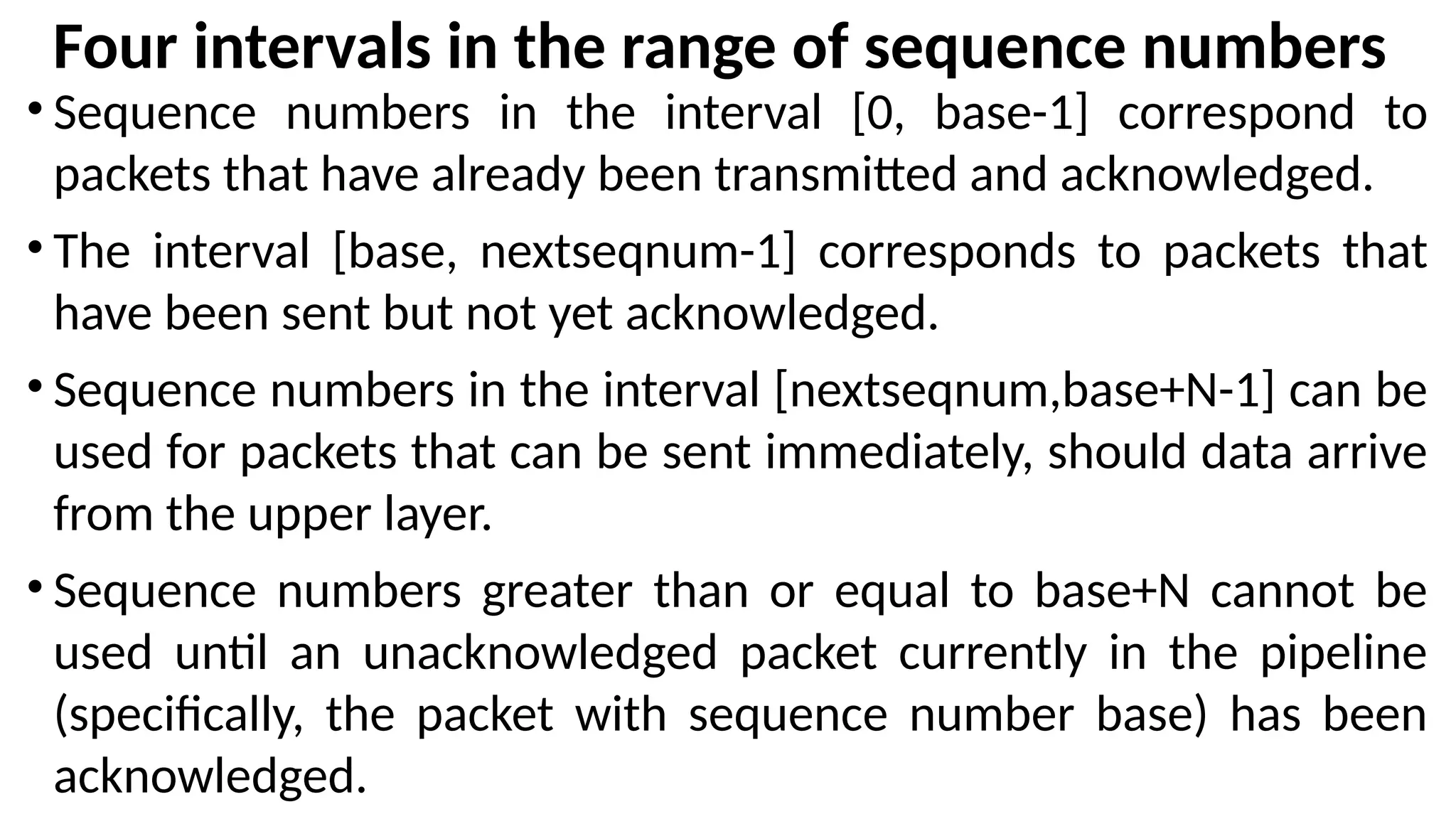 Four intervals in the range of sequence numbers
• Sequence numbers in the interval [0, base-1] correspond to
packets that have already been transmitted and acknowledged.
• The interval [base, nextseqnum-1] corresponds to packets that
have been sent but not yet acknowledged.
• Sequence numbers in the interval [nextseqnum,base+N-1] can be
used for packets that can be sent immediately, should data arrive
from the upper layer.
• Sequence numbers greater than or equal to base+N cannot be
used until an unacknowledged packet currently in the pipeline
(specifically, the packet with sequence number base) has been
acknowledged.
 