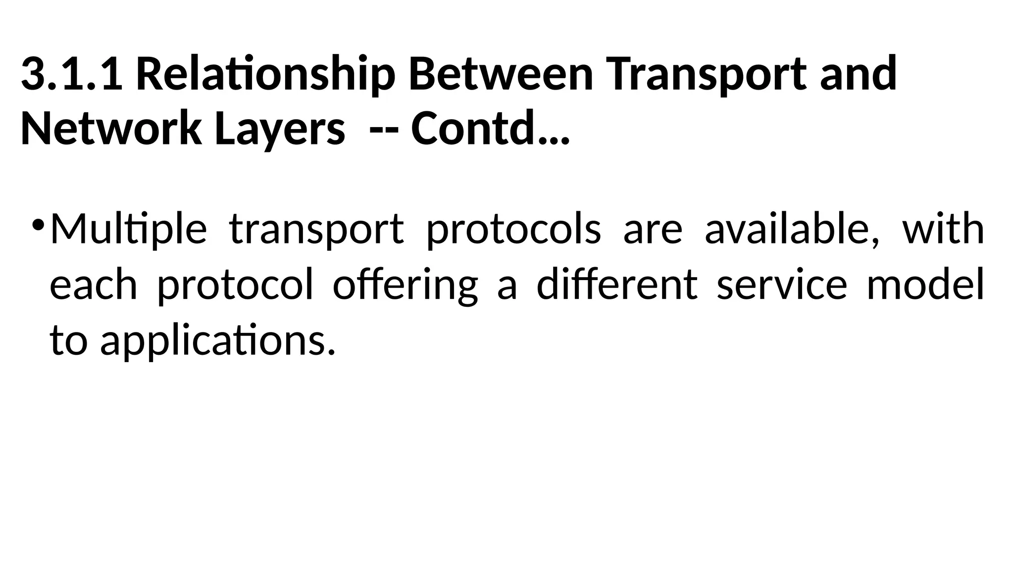 3.1.1 Relationship Between Transport and
Network Layers -- Contd…
•Multiple transport protocols are available, with
each protocol offering a different service model
to applications.
 