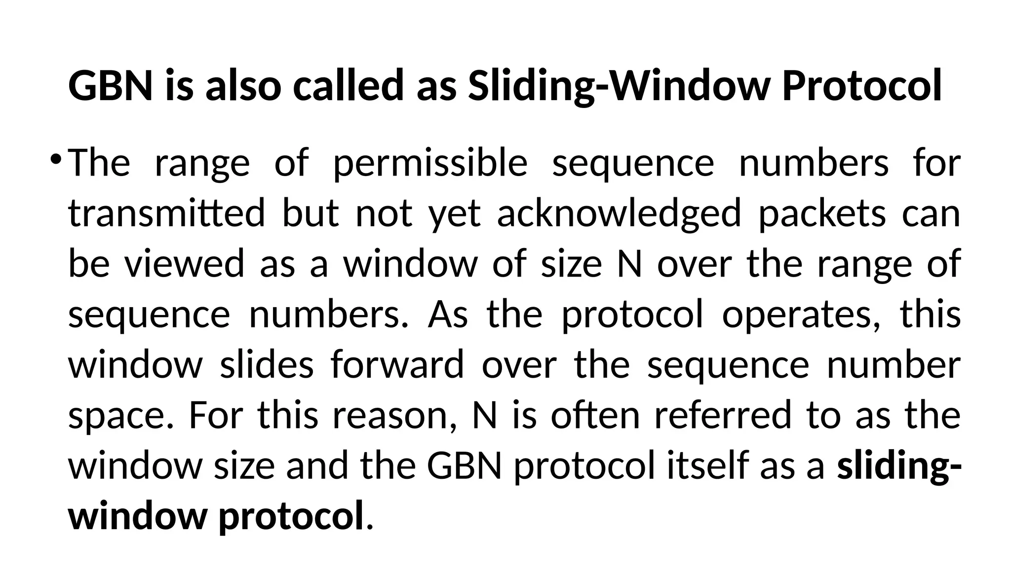 GBN is also called as Sliding-Window Protocol
•The range of permissible sequence numbers for
transmitted but not yet acknowledged packets can
be viewed as a window of size N over the range of
sequence numbers. As the protocol operates, this
window slides forward over the sequence number
space. For this reason, N is often referred to as the
window size and the GBN protocol itself as a sliding-
window protocol.
 