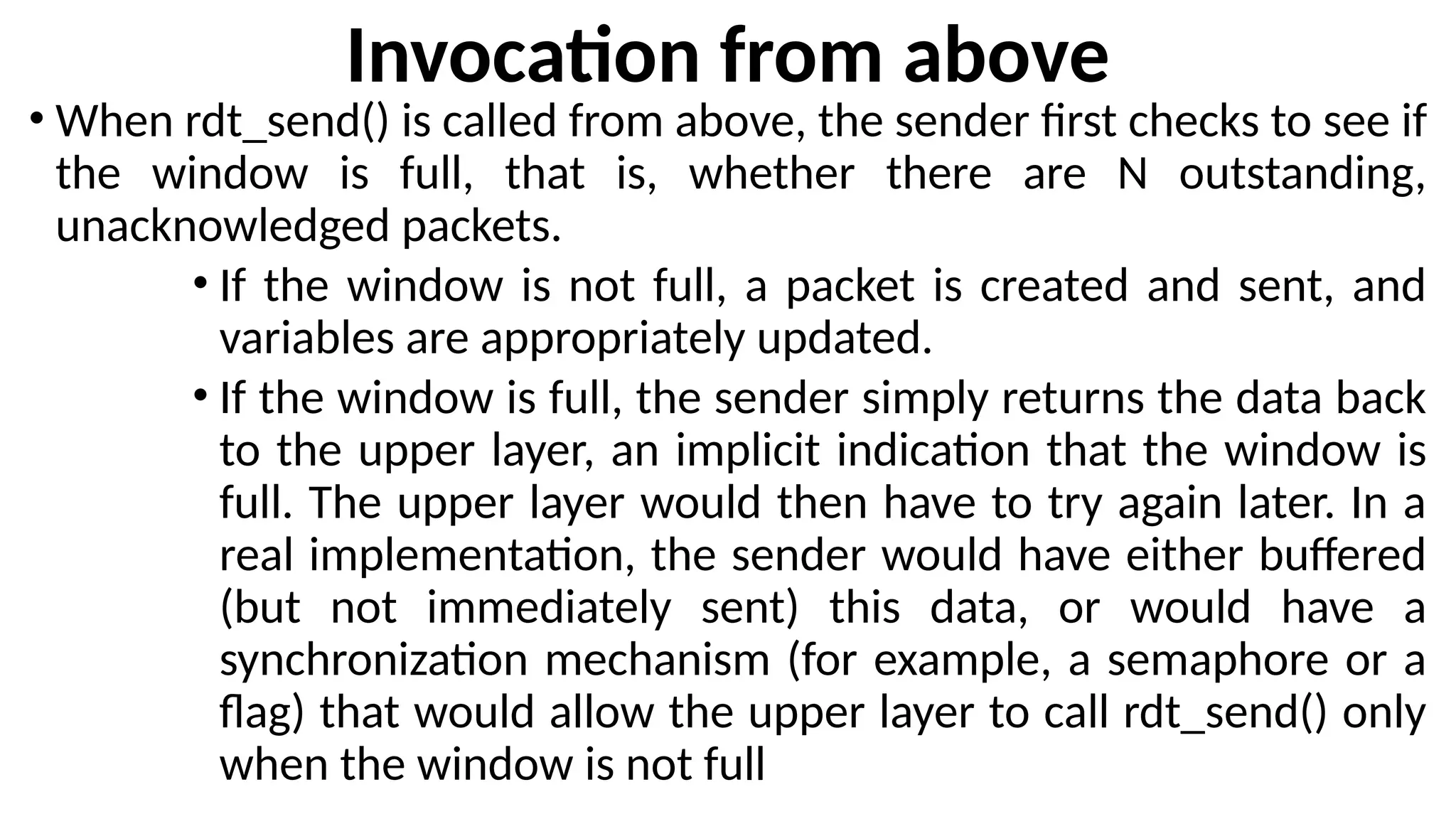 Invocation from above
• When rdt_send() is called from above, the sender first checks to see if
the window is full, that is, whether there are N outstanding,
unacknowledged packets.
• If the window is not full, a packet is created and sent, and
variables are appropriately updated.
• If the window is full, the sender simply returns the data back
to the upper layer, an implicit indication that the window is
full. The upper layer would then have to try again later. In a
real implementation, the sender would have either buffered
(but not immediately sent) this data, or would have a
synchronization mechanism (for example, a semaphore or a
flag) that would allow the upper layer to call rdt_send() only
when the window is not full
 