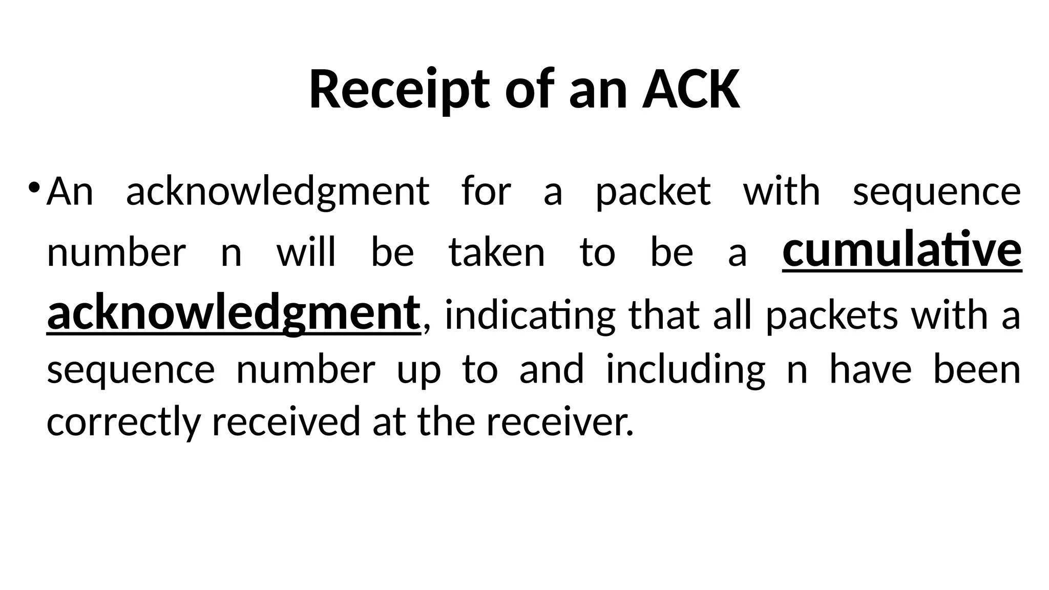 Receipt of an ACK
•An acknowledgment for a packet with sequence
number n will be taken to be a cumulative
acknowledgment, indicating that all packets with a
sequence number up to and including n have been
correctly received at the receiver.
 