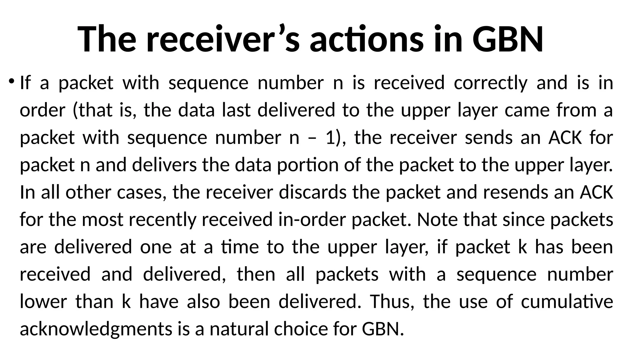 The receiver’s actions in GBN
• If a packet with sequence number n is received correctly and is in
order (that is, the data last delivered to the upper layer came from a
packet with sequence number n – 1), the receiver sends an ACK for
packet n and delivers the data portion of the packet to the upper layer.
In all other cases, the receiver discards the packet and resends an ACK
for the most recently received in-order packet. Note that since packets
are delivered one at a time to the upper layer, if packet k has been
received and delivered, then all packets with a sequence number
lower than k have also been delivered. Thus, the use of cumulative
acknowledgments is a natural choice for GBN.
 