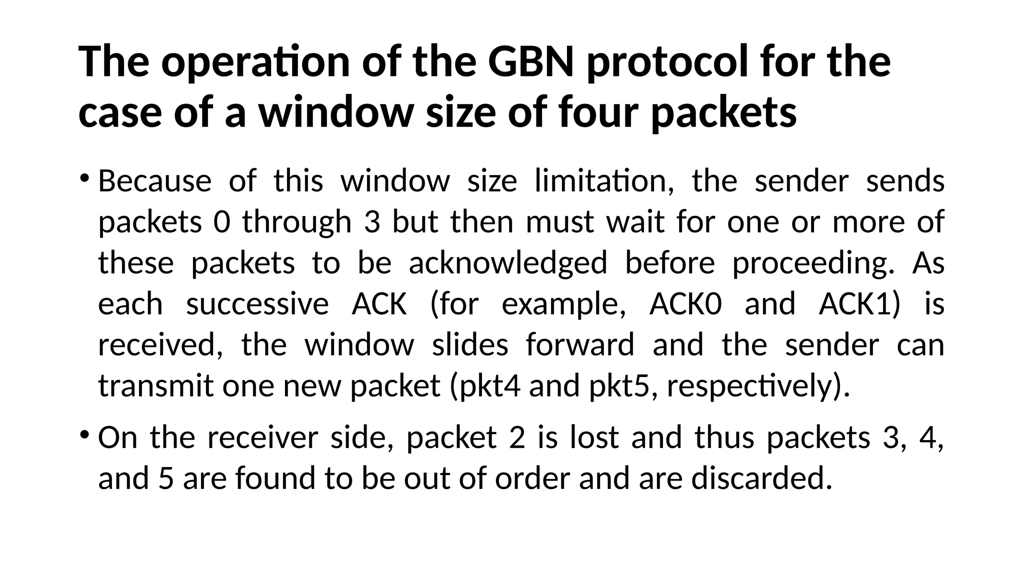 The operation of the GBN protocol for the
case of a window size of four packets
• Because of this window size limitation, the sender sends
packets 0 through 3 but then must wait for one or more of
these packets to be acknowledged before proceeding. As
each successive ACK (for example, ACK0 and ACK1) is
received, the window slides forward and the sender can
transmit one new packet (pkt4 and pkt5, respectively).
• On the receiver side, packet 2 is lost and thus packets 3, 4,
and 5 are found to be out of order and are discarded.
 