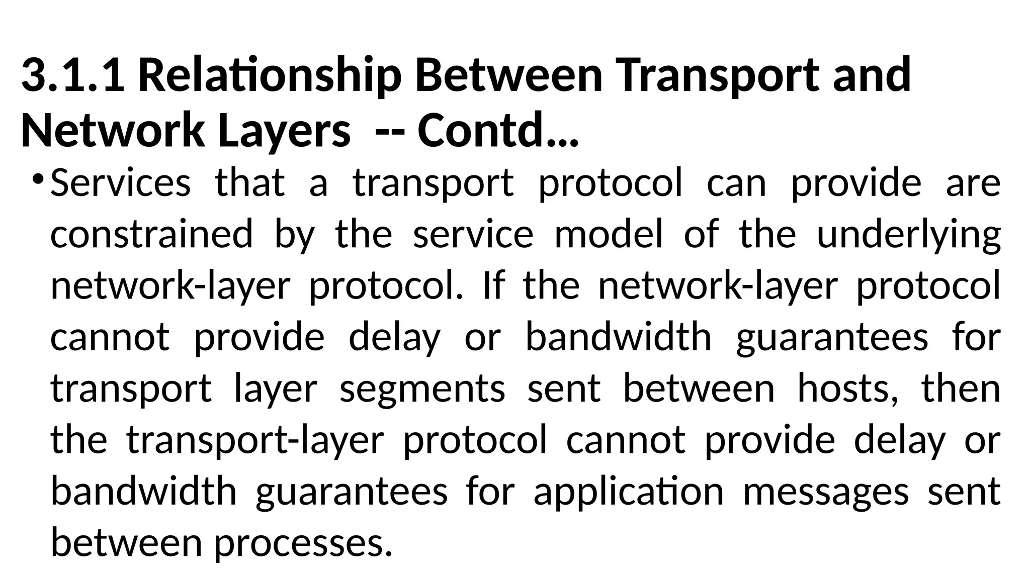 3.1.1 Relationship Between Transport and
Network Layers -- Contd…
•Services that a transport protocol can provide are
constrained by the service model of the underlying
network-layer protocol. If the network-layer protocol
cannot provide delay or bandwidth guarantees for
transport layer segments sent between hosts, then
the transport-layer protocol cannot provide delay or
bandwidth guarantees for application messages sent
between processes.
 