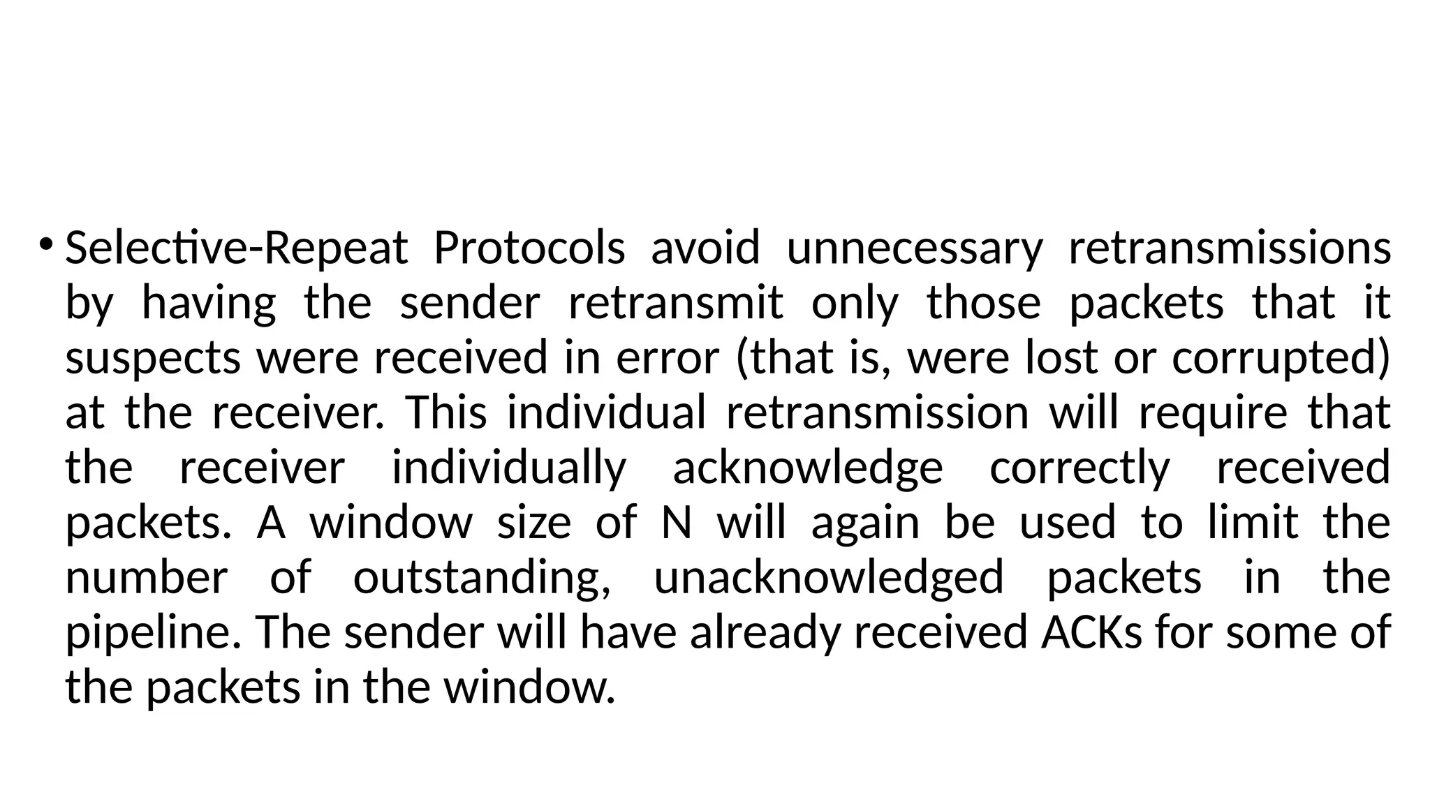 • Selective-Repeat Protocols avoid unnecessary retransmissions
by having the sender retransmit only those packets that it
suspects were received in error (that is, were lost or corrupted)
at the receiver. This individual retransmission will require that
the receiver individually acknowledge correctly received
packets. A window size of N will again be used to limit the
number of outstanding, unacknowledged packets in the
pipeline. The sender will have already received ACKs for some of
the packets in the window.
 