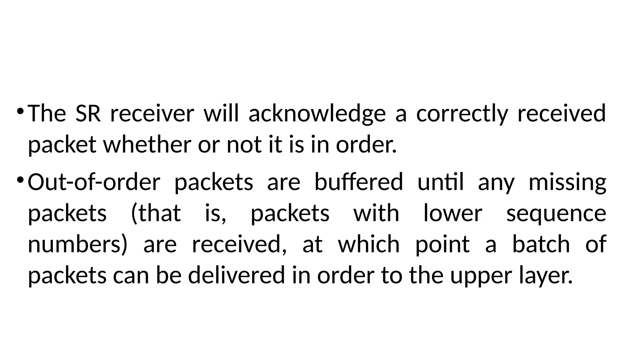 •The SR receiver will acknowledge a correctly received
packet whether or not it is in order.
•Out-of-order packets are buffered until any missing
packets (that is, packets with lower sequence
numbers) are received, at which point a batch of
packets can be delivered in order to the upper layer.
 