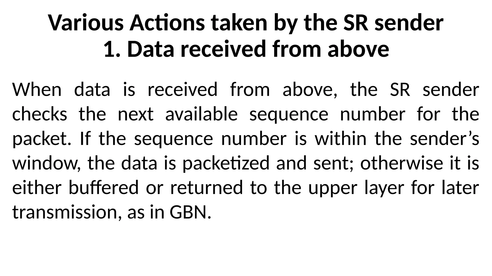 Various Actions taken by the SR sender
1. Data received from above
When data is received from above, the SR sender
checks the next available sequence number for the
packet. If the sequence number is within the sender’s
window, the data is packetized and sent; otherwise it is
either buffered or returned to the upper layer for later
transmission, as in GBN.
 