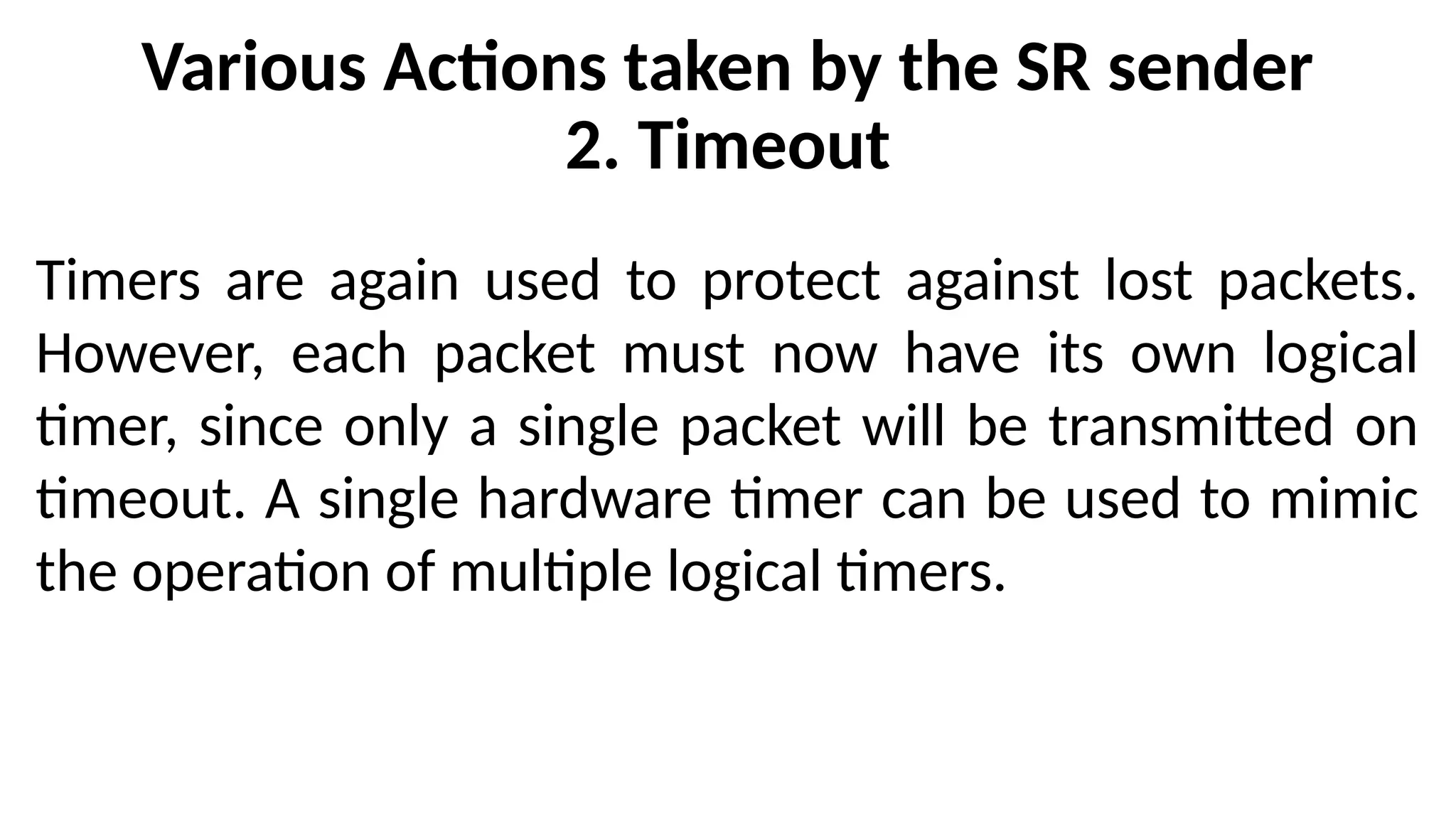 Various Actions taken by the SR sender
2. Timeout
Timers are again used to protect against lost packets.
However, each packet must now have its own logical
timer, since only a single packet will be transmitted on
timeout. A single hardware timer can be used to mimic
the operation of multiple logical timers.
 