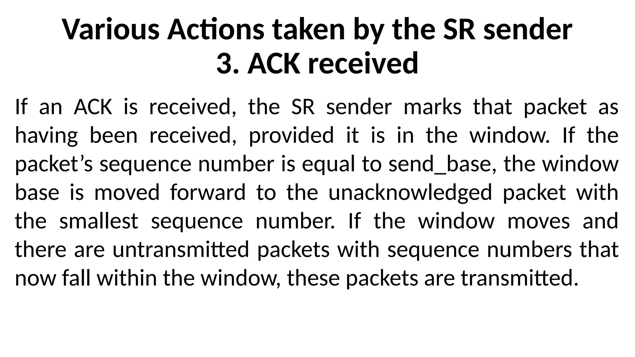 Various Actions taken by the SR sender
3. ACK received
If an ACK is received, the SR sender marks that packet as
having been received, provided it is in the window. If the
packet’s sequence number is equal to send_base, the window
base is moved forward to the unacknowledged packet with
the smallest sequence number. If the window moves and
there are untransmitted packets with sequence numbers that
now fall within the window, these packets are transmitted.
 
