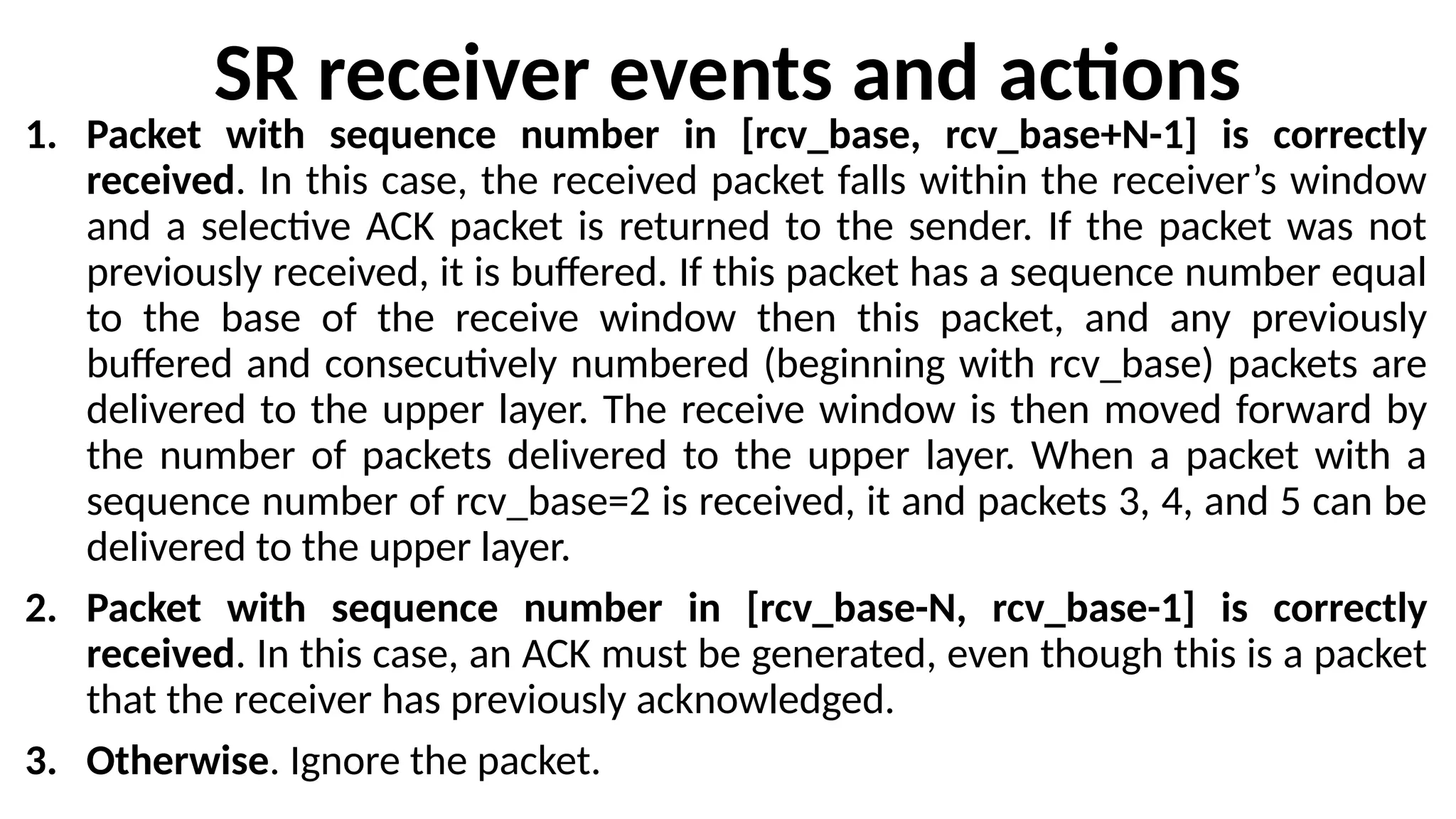 SR receiver events and actions
1. Packet with sequence number in [rcv_base, rcv_base+N-1] is correctly
received. In this case, the received packet falls within the receiver’s window
and a selective ACK packet is returned to the sender. If the packet was not
previously received, it is buffered. If this packet has a sequence number equal
to the base of the receive window then this packet, and any previously
buffered and consecutively numbered (beginning with rcv_base) packets are
delivered to the upper layer. The receive window is then moved forward by
the number of packets delivered to the upper layer. When a packet with a
sequence number of rcv_base=2 is received, it and packets 3, 4, and 5 can be
delivered to the upper layer.
2. Packet with sequence number in [rcv_base-N, rcv_base-1] is correctly
received. In this case, an ACK must be generated, even though this is a packet
that the receiver has previously acknowledged.
3. Otherwise. Ignore the packet.
 