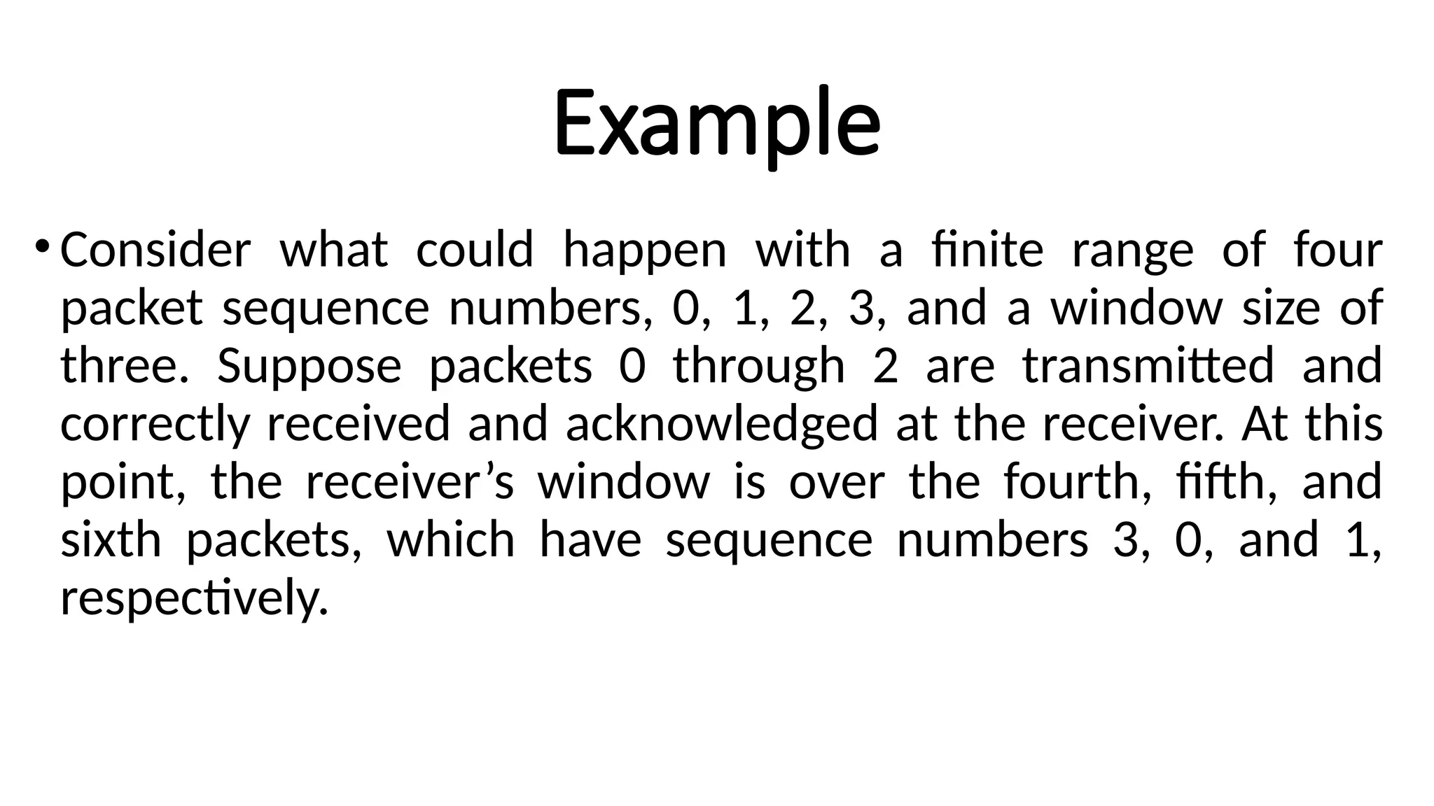 Example
•Consider what could happen with a finite range of four
packet sequence numbers, 0, 1, 2, 3, and a window size of
three. Suppose packets 0 through 2 are transmitted and
correctly received and acknowledged at the receiver. At this
point, the receiver’s window is over the fourth, fifth, and
sixth packets, which have sequence numbers 3, 0, and 1,
respectively.
 