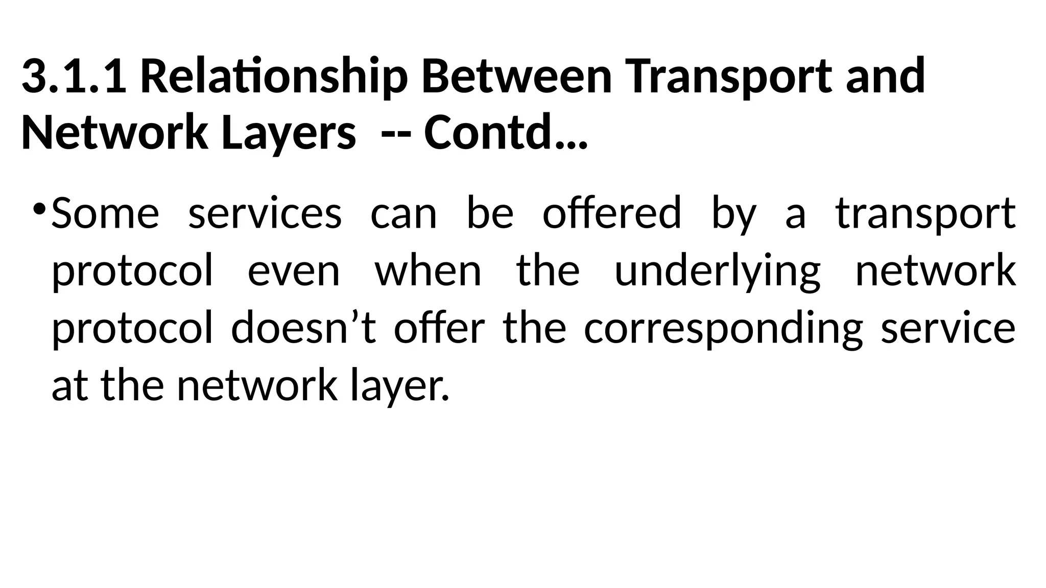 3.1.1 Relationship Between Transport and
Network Layers -- Contd…
•Some services can be offered by a transport
protocol even when the underlying network
protocol doesn’t offer the corresponding service
at the network layer.
 