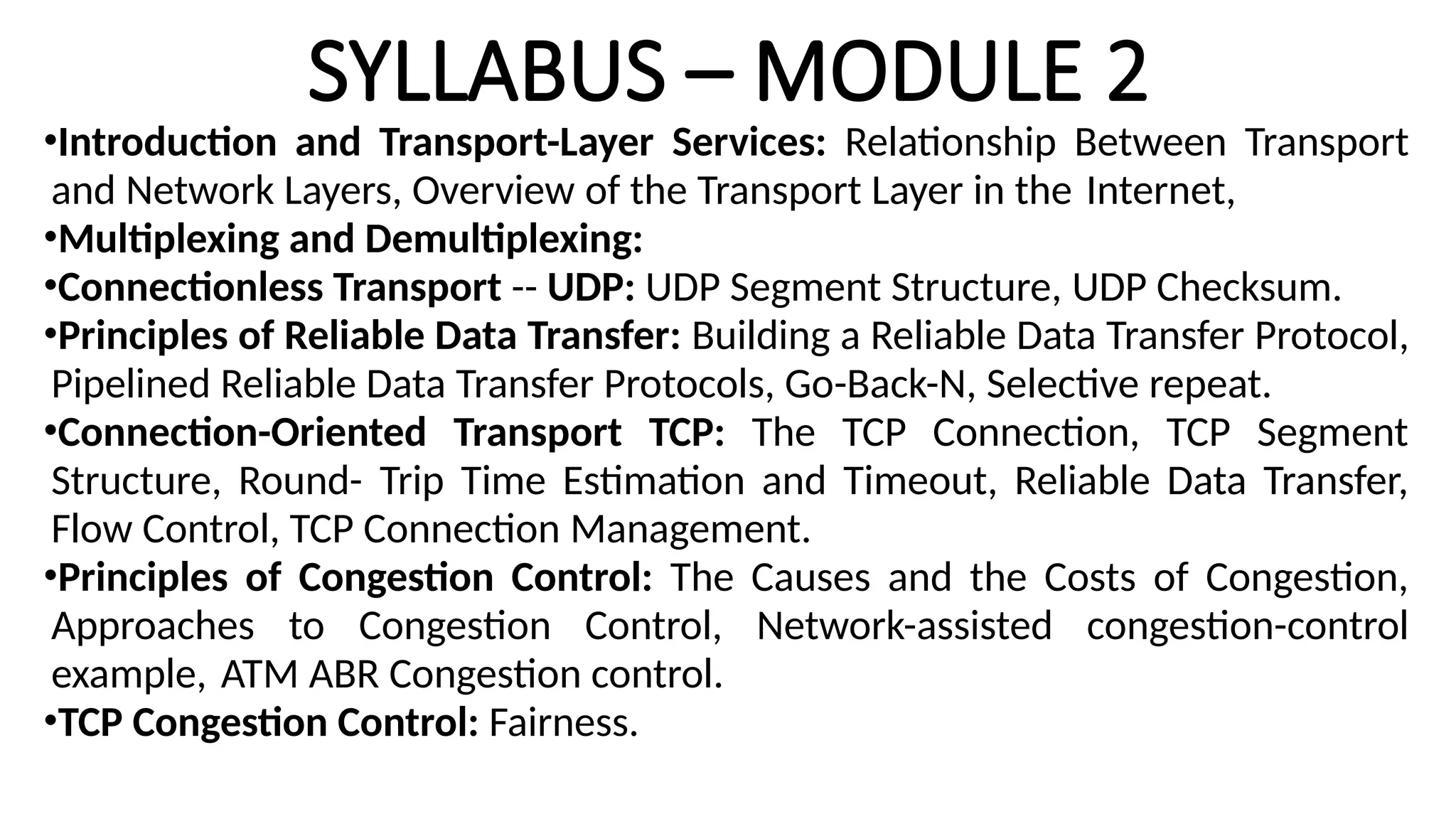 SYLLABUS – MODULE 2
•Introduction and Transport-Layer Services: Relationship Between Transport
and Network Layers, Overview of the Transport Layer in the Internet,
•Multiplexing and Demultiplexing:
•Connectionless Transport -- UDP: UDP Segment Structure, UDP Checksum.
•Principles of Reliable Data Transfer: Building a Reliable Data Transfer Protocol,
Pipelined Reliable Data Transfer Protocols, Go-Back-N, Selective repeat.
•Connection-Oriented Transport TCP: The TCP Connection, TCP Segment
Structure, Round- Trip Time Estimation and Timeout, Reliable Data Transfer,
Flow Control, TCP Connection Management.
•Principles of Congestion Control: The Causes and the Costs of Congestion,
Approaches to Congestion Control, Network-assisted congestion-control
example, ATM ABR Congestion control.
•TCP Congestion Control: Fairness.
 