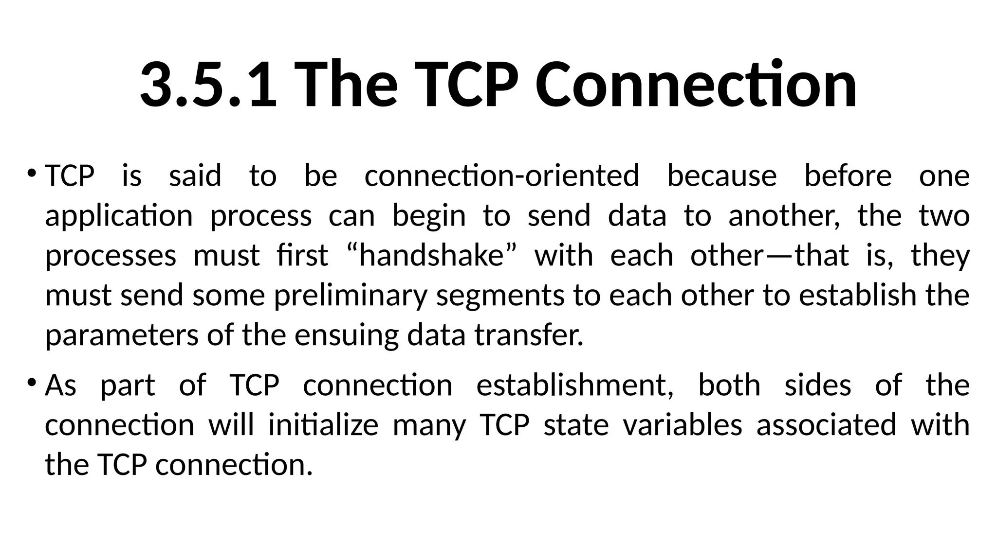 3.5.1 The TCP Connection
• TCP is said to be connection-oriented because before one
application process can begin to send data to another, the two
processes must first “handshake” with each other—that is, they
must send some preliminary segments to each other to establish the
parameters of the ensuing data transfer.
• As part of TCP connection establishment, both sides of the
connection will initialize many TCP state variables associated with
the TCP connection.
 