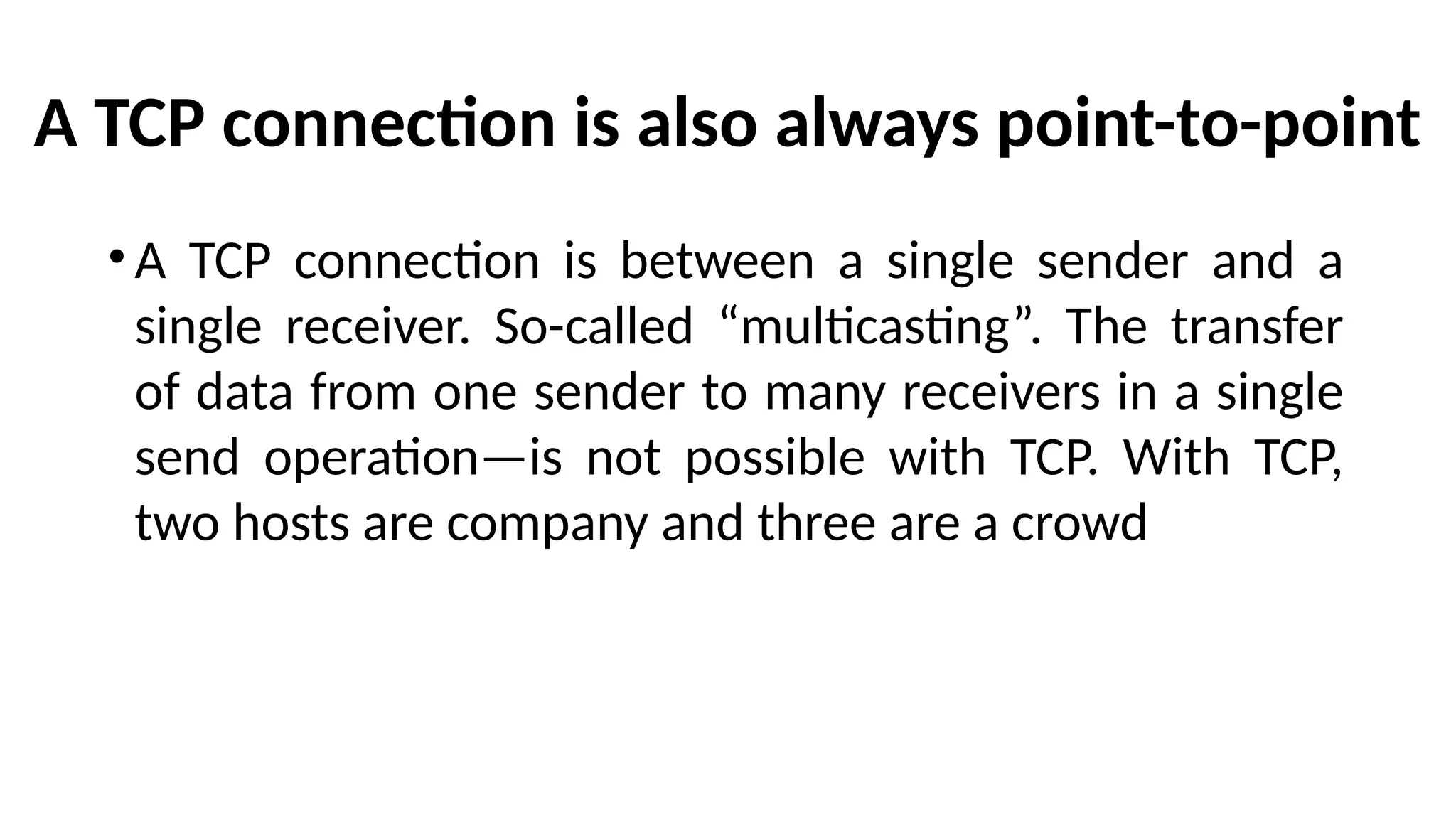 A TCP connection is also always point-to-point
•A TCP connection is between a single sender and a
single receiver. So-called “multicasting”. The transfer
of data from one sender to many receivers in a single
send operation—is not possible with TCP. With TCP,
two hosts are company and three are a crowd
 