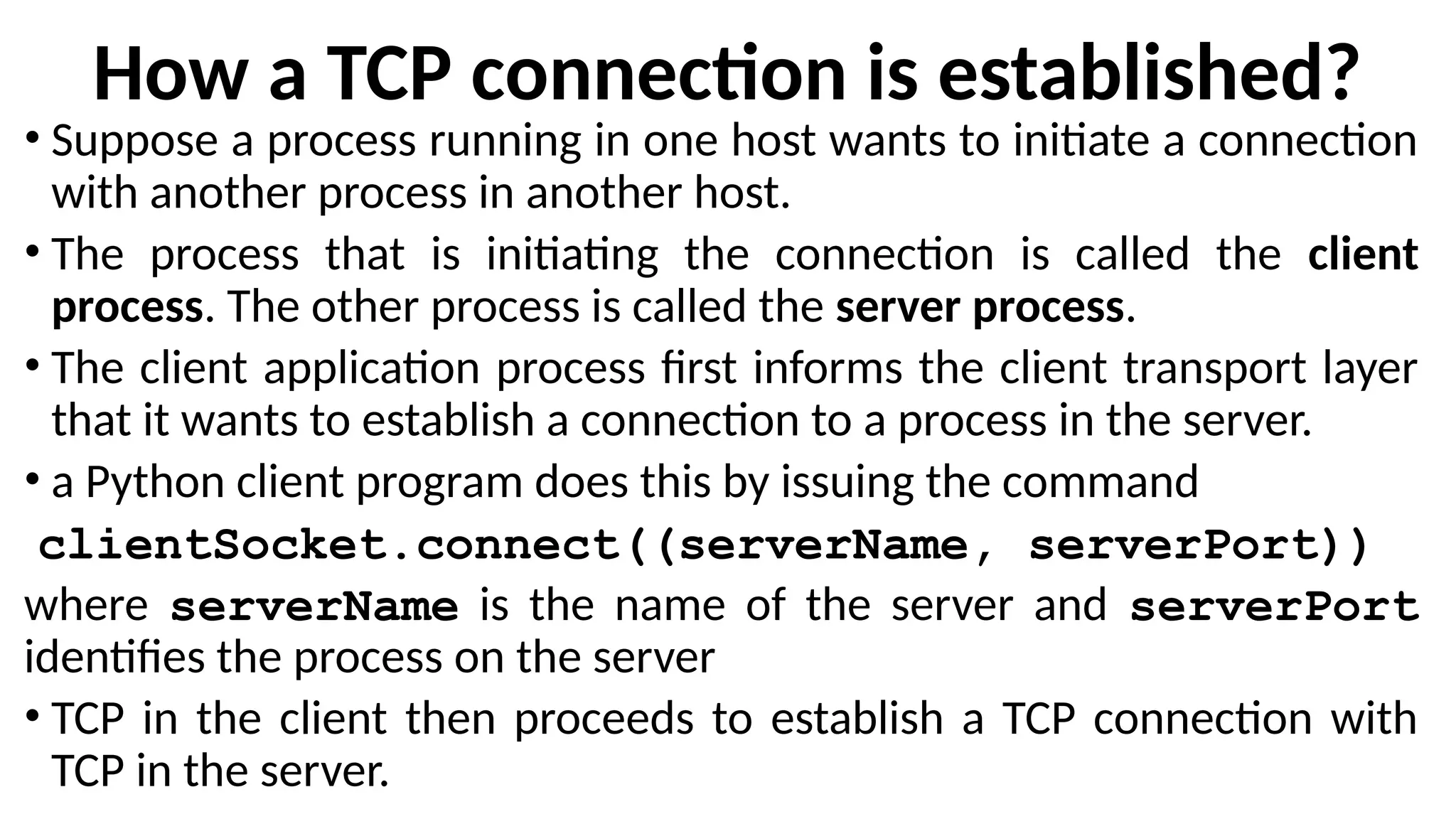 How a TCP connection is established?
• Suppose a process running in one host wants to initiate a connection
with another process in another host.
• The process that is initiating the connection is called the client
process. The other process is called the server process.
• The client application process first informs the client transport layer
that it wants to establish a connection to a process in the server.
• a Python client program does this by issuing the command
clientSocket.connect((serverName, serverPort))
where serverName is the name of the server and serverPort
identifies the process on the server
• TCP in the client then proceeds to establish a TCP connection with
TCP in the server.
 