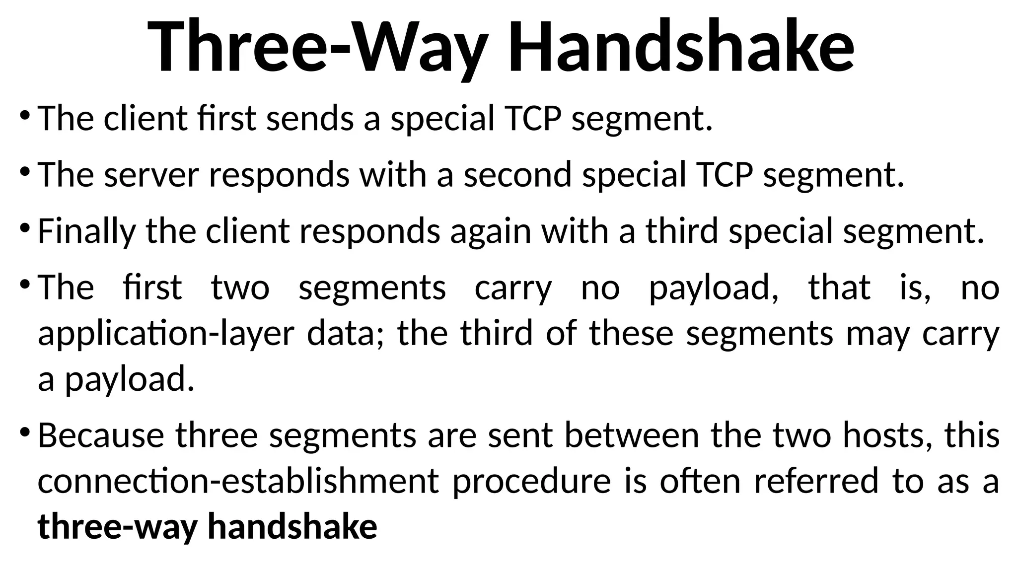 Three-Way Handshake
•The client first sends a special TCP segment.
•The server responds with a second special TCP segment.
•Finally the client responds again with a third special segment.
•The first two segments carry no payload, that is, no
application-layer data; the third of these segments may carry
a payload.
•Because three segments are sent between the two hosts, this
connection-establishment procedure is often referred to as a
three-way handshake
 