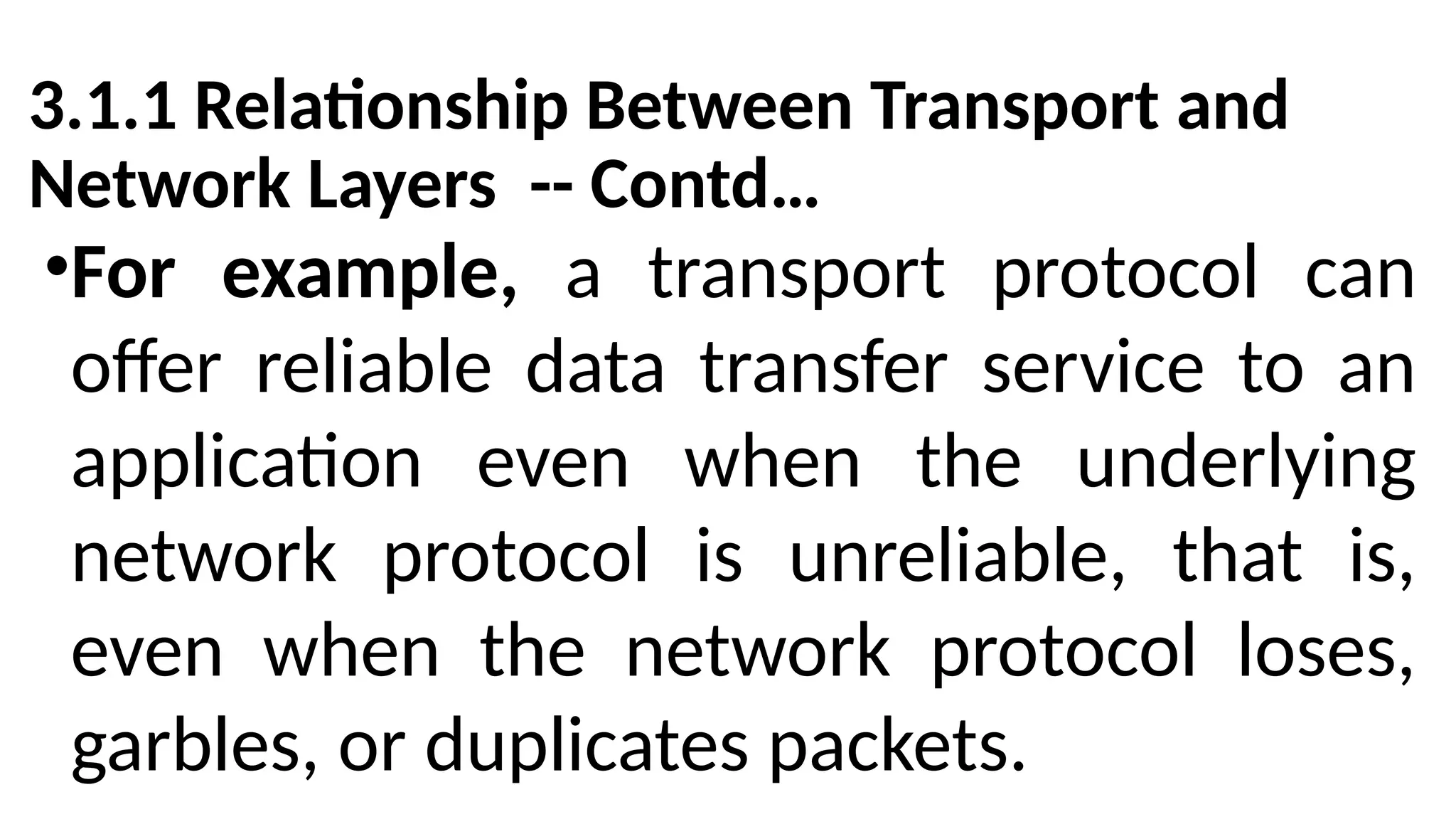 3.1.1 Relationship Between Transport and
Network Layers -- Contd…
•For example, a transport protocol can
offer reliable data transfer service to an
application even when the underlying
network protocol is unreliable, that is,
even when the network protocol loses,
garbles, or duplicates packets.
 