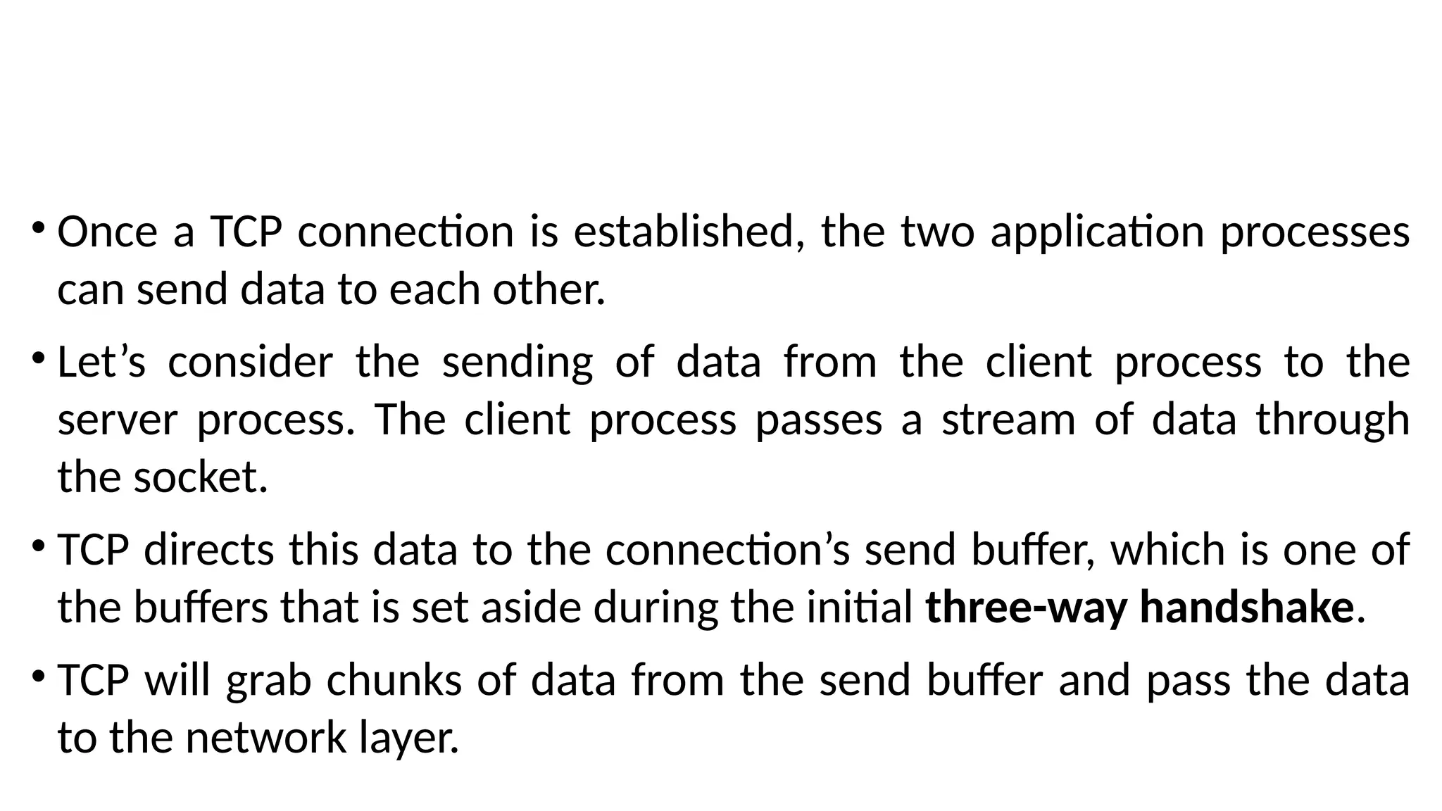 • Once a TCP connection is established, the two application processes
can send data to each other.
• Let’s consider the sending of data from the client process to the
server process. The client process passes a stream of data through
the socket.
• TCP directs this data to the connection’s send buffer, which is one of
the buffers that is set aside during the initial three-way handshake.
• TCP will grab chunks of data from the send buffer and pass the data
to the network layer.
 