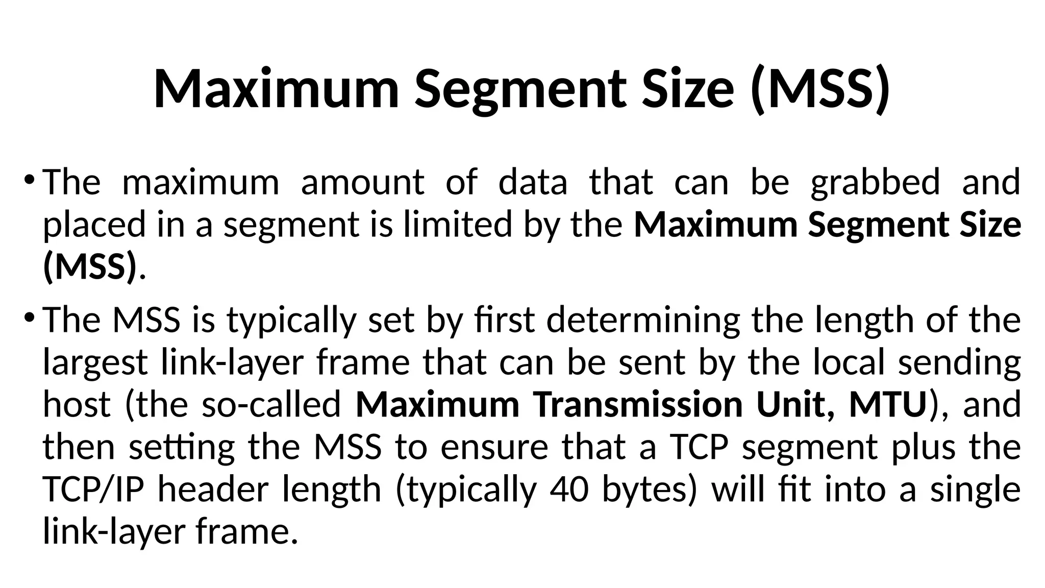Maximum Segment Size (MSS)
• The maximum amount of data that can be grabbed and
placed in a segment is limited by the Maximum Segment Size
(MSS).
• The MSS is typically set by first determining the length of the
largest link-layer frame that can be sent by the local sending
host (the so-called Maximum Transmission Unit, MTU), and
then setting the MSS to ensure that a TCP segment plus the
TCP/IP header length (typically 40 bytes) will fit into a single
link-layer frame.
 