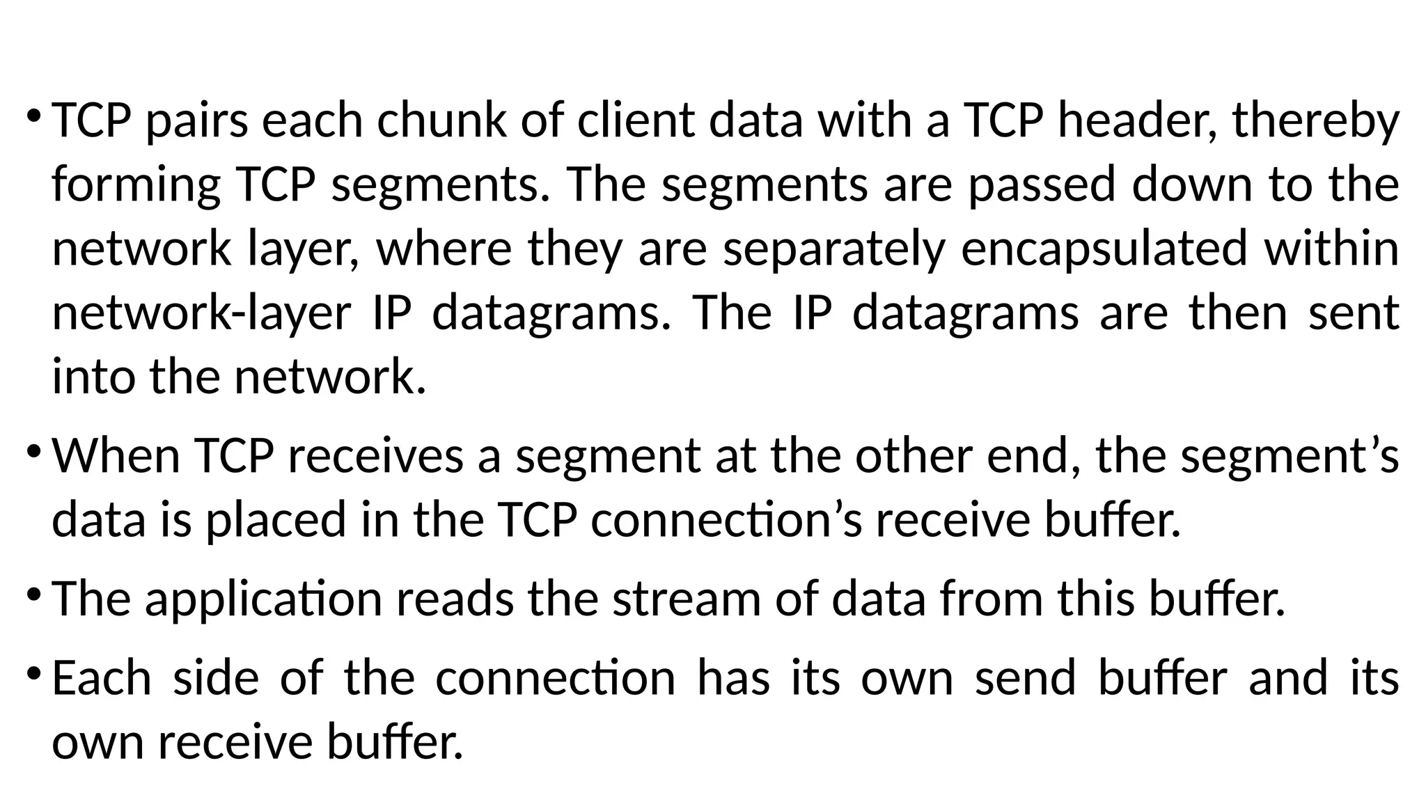 •TCP pairs each chunk of client data with a TCP header, thereby
forming TCP segments. The segments are passed down to the
network layer, where they are separately encapsulated within
network-layer IP datagrams. The IP datagrams are then sent
into the network.
•When TCP receives a segment at the other end, the segment’s
data is placed in the TCP connection’s receive buffer.
•The application reads the stream of data from this buffer.
•Each side of the connection has its own send buffer and its
own receive buffer.
 