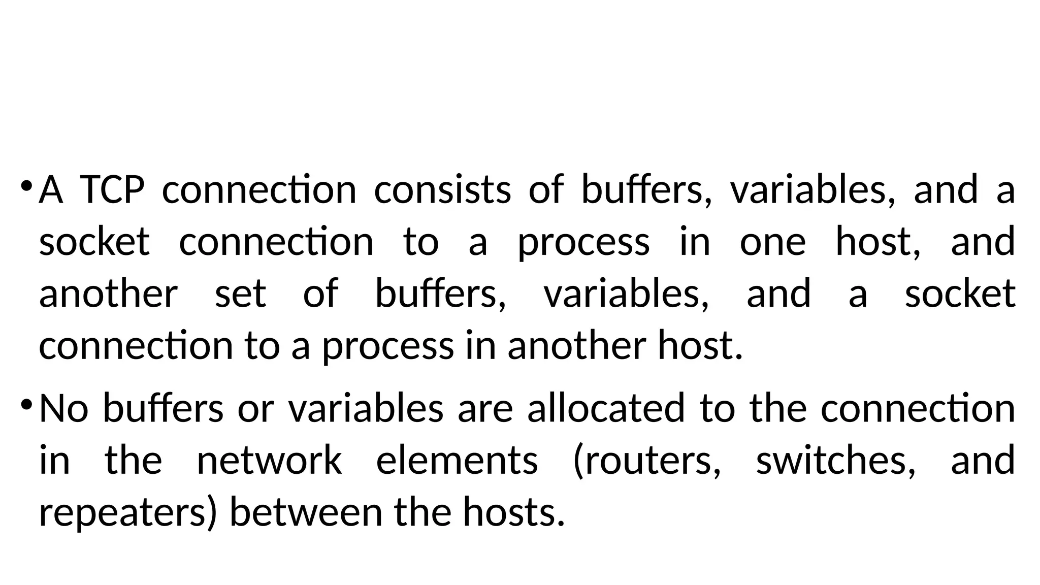 •A TCP connection consists of buffers, variables, and a
socket connection to a process in one host, and
another set of buffers, variables, and a socket
connection to a process in another host.
•No buffers or variables are allocated to the connection
in the network elements (routers, switches, and
repeaters) between the hosts.
 