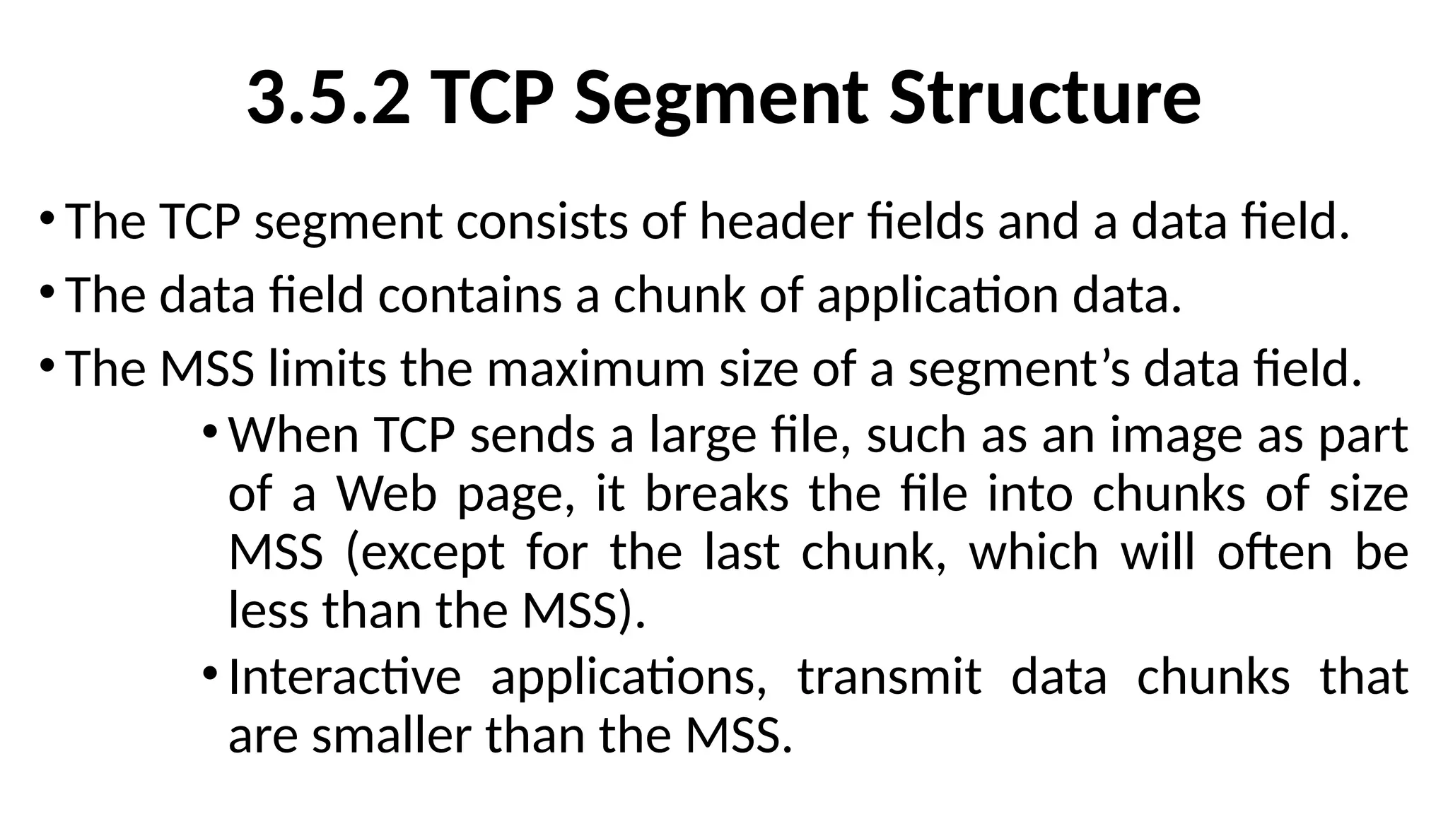 3.5.2 TCP Segment Structure
•The TCP segment consists of header fields and a data field.
•The data field contains a chunk of application data.
•The MSS limits the maximum size of a segment’s data field.
•When TCP sends a large file, such as an image as part
of a Web page, it breaks the file into chunks of size
MSS (except for the last chunk, which will often be
less than the MSS).
•Interactive applications, transmit data chunks that
are smaller than the MSS.
 