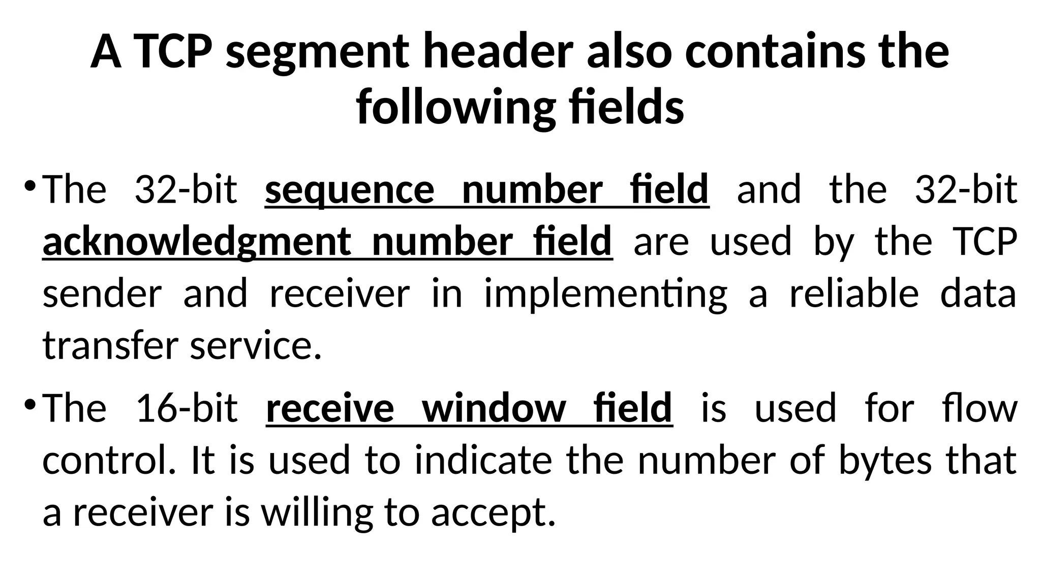 A TCP segment header also contains the
following fields
•The 32-bit sequence number field and the 32-bit
acknowledgment number field are used by the TCP
sender and receiver in implementing a reliable data
transfer service.
•The 16-bit receive window field is used for flow
control. It is used to indicate the number of bytes that
a receiver is willing to accept.
 