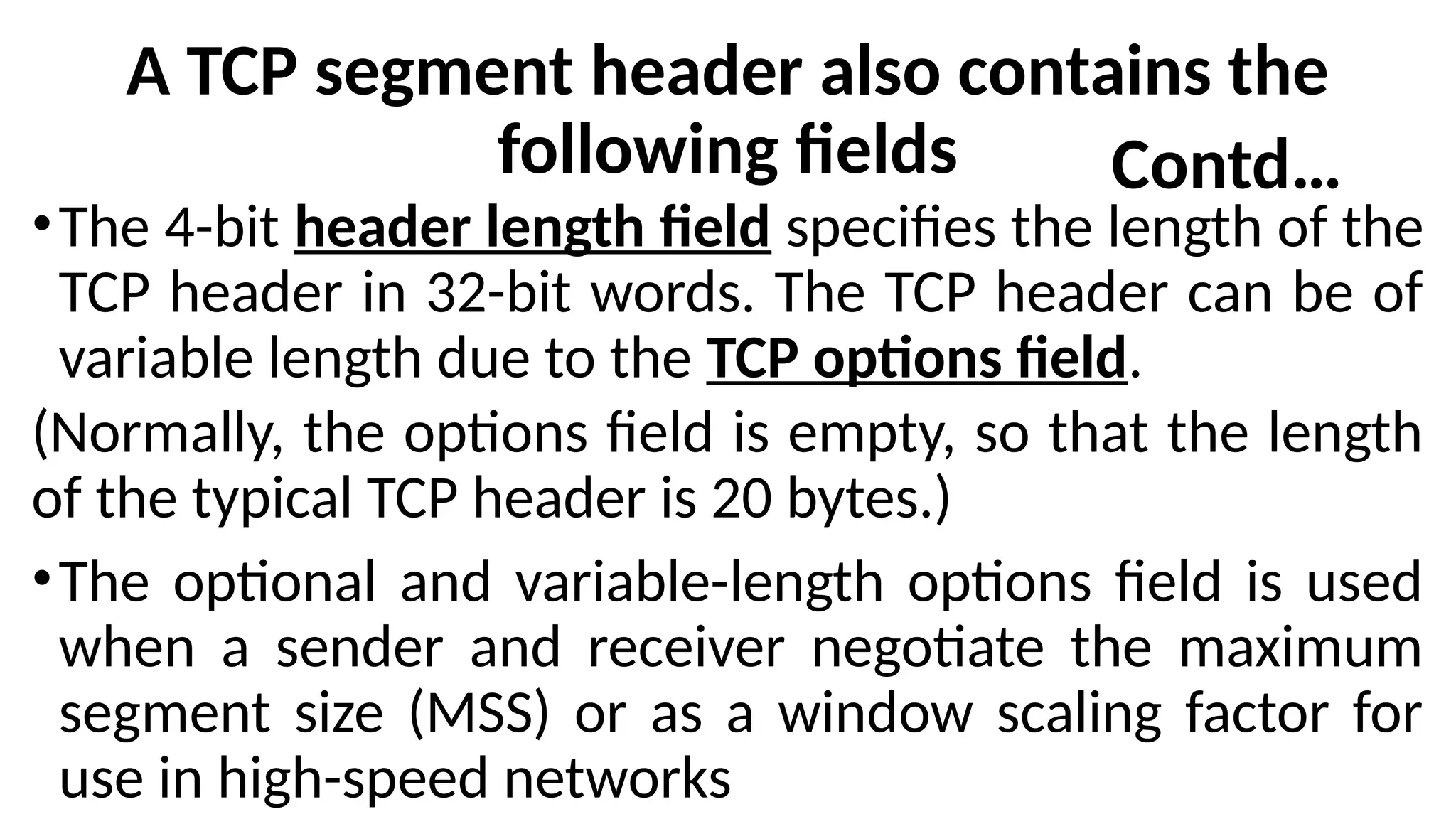 A TCP segment header also contains the
following fields
•The 4-bit header length field specifies the length of the
TCP header in 32-bit words. The TCP header can be of
variable length due to the TCP options field.
(Normally, the options field is empty, so that the length
of the typical TCP header is 20 bytes.)
•The optional and variable-length options field is used
when a sender and receiver negotiate the maximum
segment size (MSS) or as a window scaling factor for
use in high-speed networks
Contd…
 