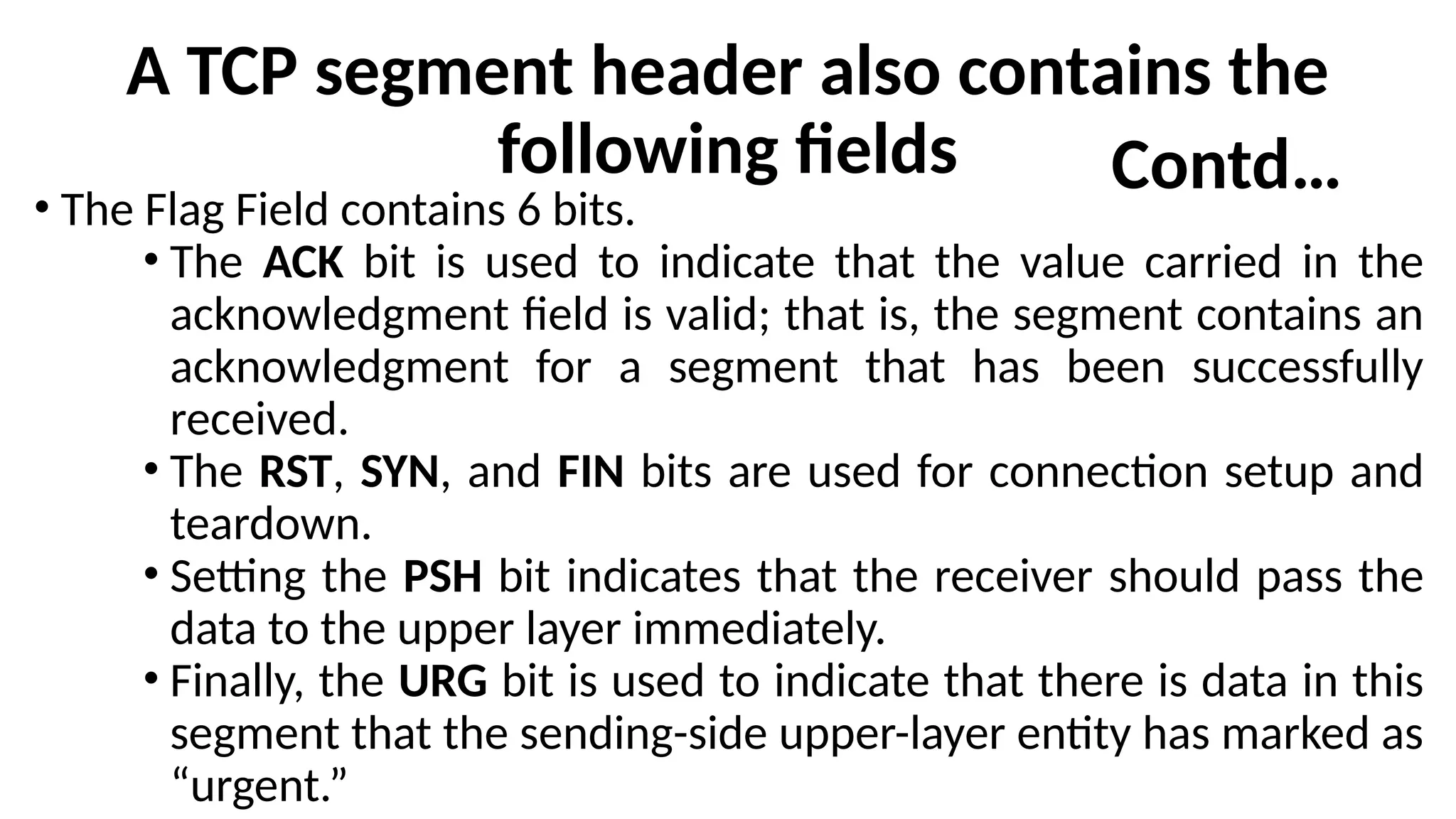 A TCP segment header also contains the
following fields
• The Flag Field contains 6 bits.
• The ACK bit is used to indicate that the value carried in the
acknowledgment field is valid; that is, the segment contains an
acknowledgment for a segment that has been successfully
received.
• The RST, SYN, and FIN bits are used for connection setup and
teardown.
• Setting the PSH bit indicates that the receiver should pass the
data to the upper layer immediately.
• Finally, the URG bit is used to indicate that there is data in this
segment that the sending-side upper-layer entity has marked as
“urgent.”
Contd…
 