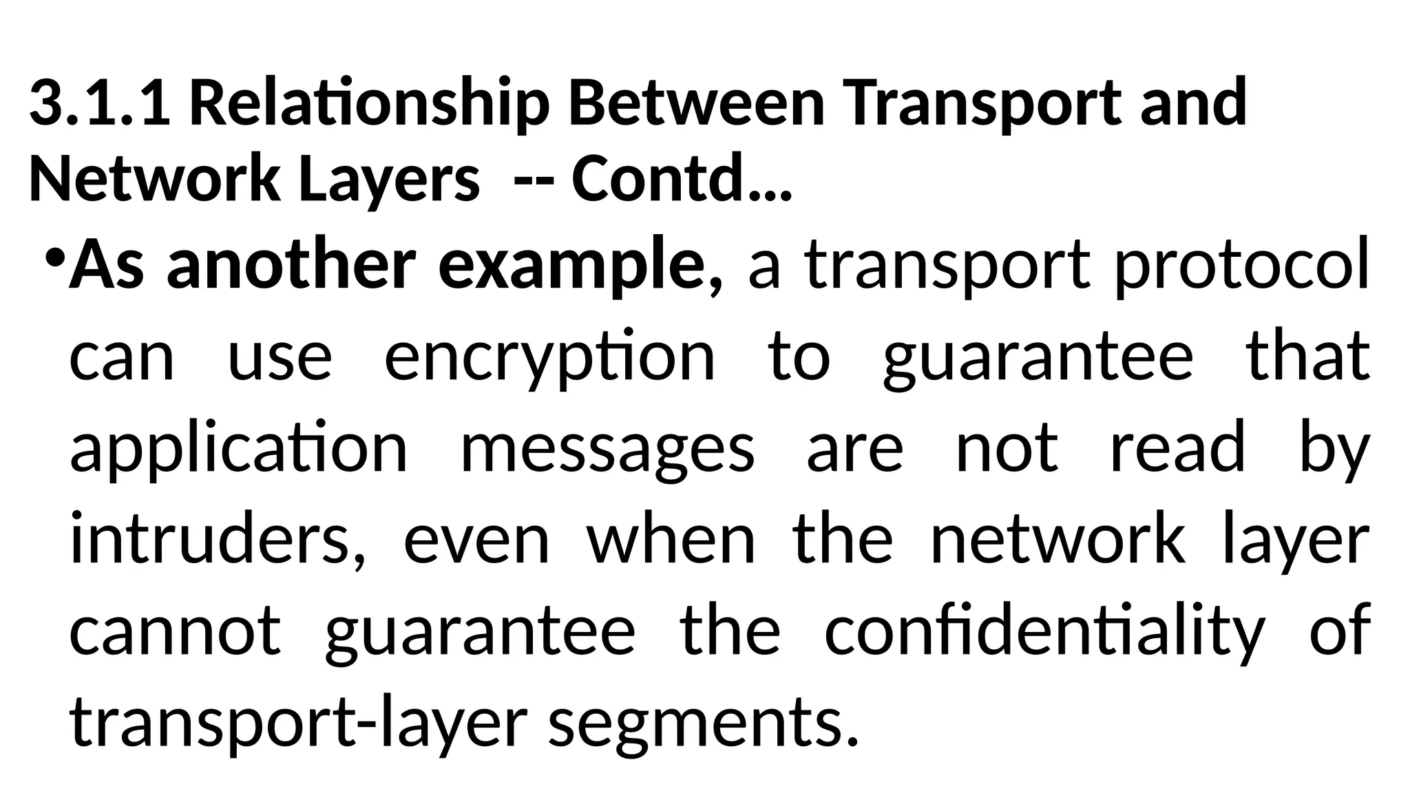 3.1.1 Relationship Between Transport and
Network Layers -- Contd…
•As another example, a transport protocol
can use encryption to guarantee that
application messages are not read by
intruders, even when the network layer
cannot guarantee the confidentiality of
transport-layer segments.
 