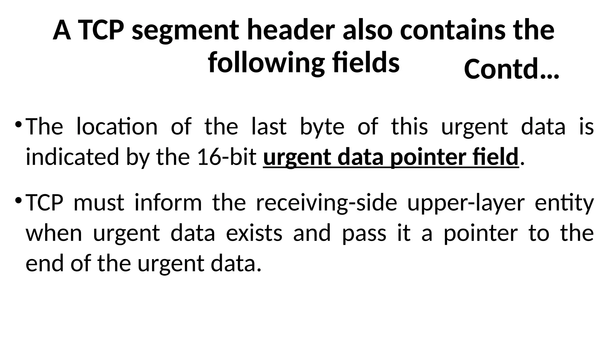 A TCP segment header also contains the
following fields
•The location of the last byte of this urgent data is
indicated by the 16-bit urgent data pointer field.
•TCP must inform the receiving-side upper-layer entity
when urgent data exists and pass it a pointer to the
end of the urgent data.
Contd…
 