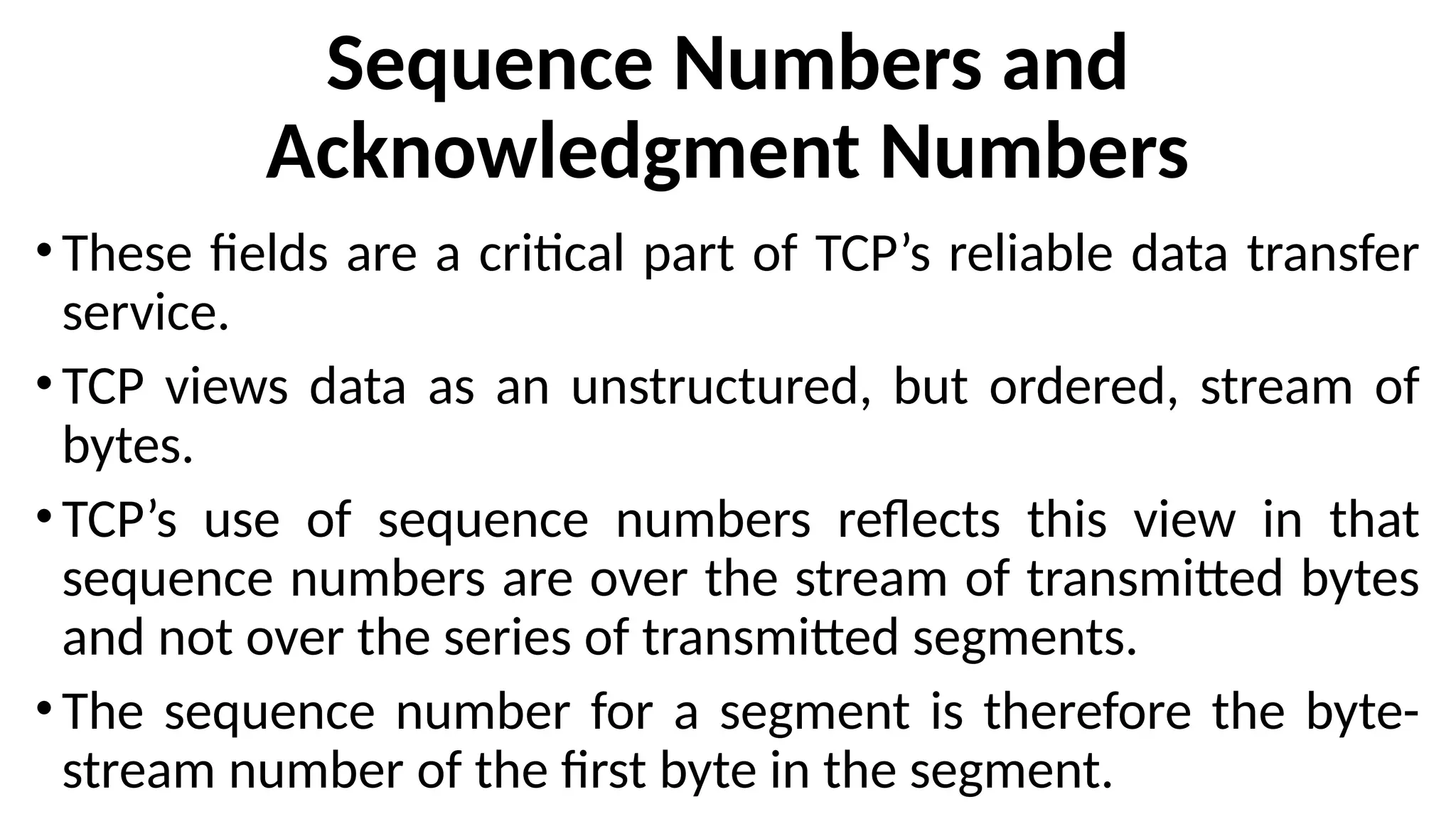 Sequence Numbers and
Acknowledgment Numbers
• These fields are a critical part of TCP’s reliable data transfer
service.
• TCP views data as an unstructured, but ordered, stream of
bytes.
• TCP’s use of sequence numbers reflects this view in that
sequence numbers are over the stream of transmitted bytes
and not over the series of transmitted segments.
• The sequence number for a segment is therefore the byte-
stream number of the first byte in the segment.
 