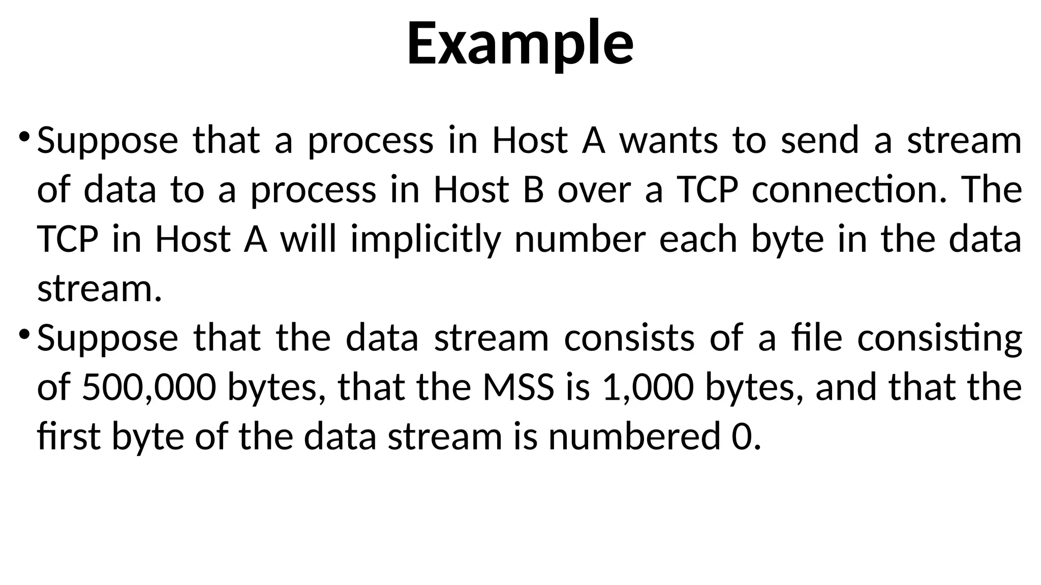 Example
•Suppose that a process in Host A wants to send a stream
of data to a process in Host B over a TCP connection. The
TCP in Host A will implicitly number each byte in the data
stream.
•Suppose that the data stream consists of a file consisting
of 500,000 bytes, that the MSS is 1,000 bytes, and that the
first byte of the data stream is numbered 0.
 