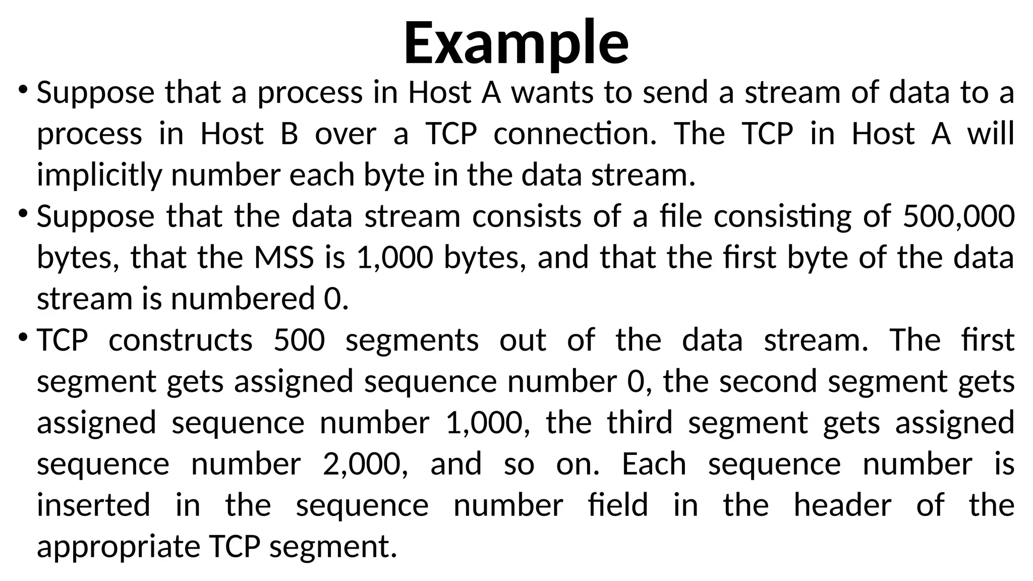 Example
• Suppose that a process in Host A wants to send a stream of data to a
process in Host B over a TCP connection. The TCP in Host A will
implicitly number each byte in the data stream.
• Suppose that the data stream consists of a file consisting of 500,000
bytes, that the MSS is 1,000 bytes, and that the first byte of the data
stream is numbered 0.
• TCP constructs 500 segments out of the data stream. The first
segment gets assigned sequence number 0, the second segment gets
assigned sequence number 1,000, the third segment gets assigned
sequence number 2,000, and so on. Each sequence number is
inserted in the sequence number field in the header of the
appropriate TCP segment.
 