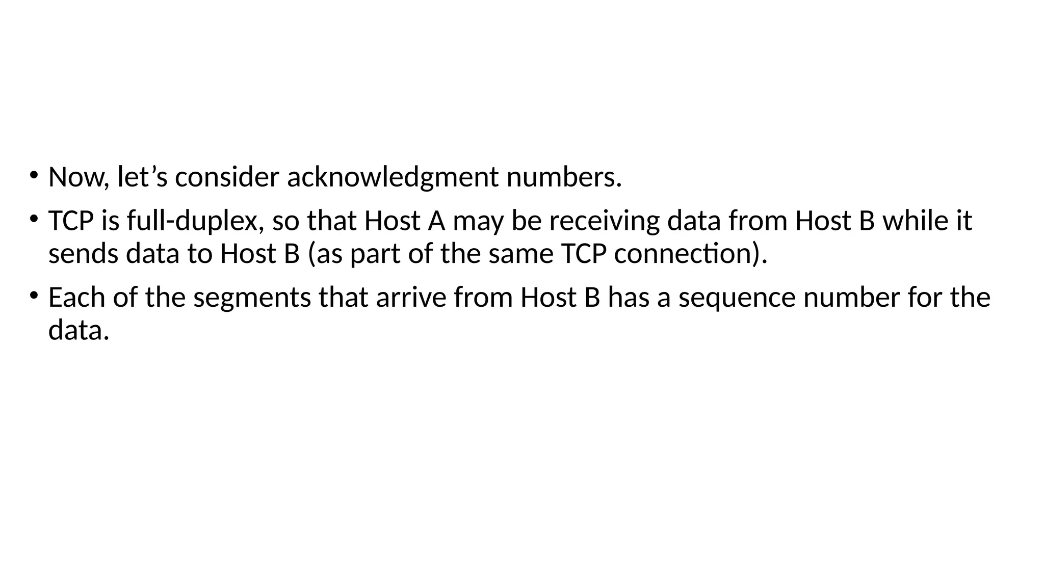 • Now, let’s consider acknowledgment numbers.
• TCP is full-duplex, so that Host A may be receiving data from Host B while it
sends data to Host B (as part of the same TCP connection).
• Each of the segments that arrive from Host B has a sequence number for the
data.
 