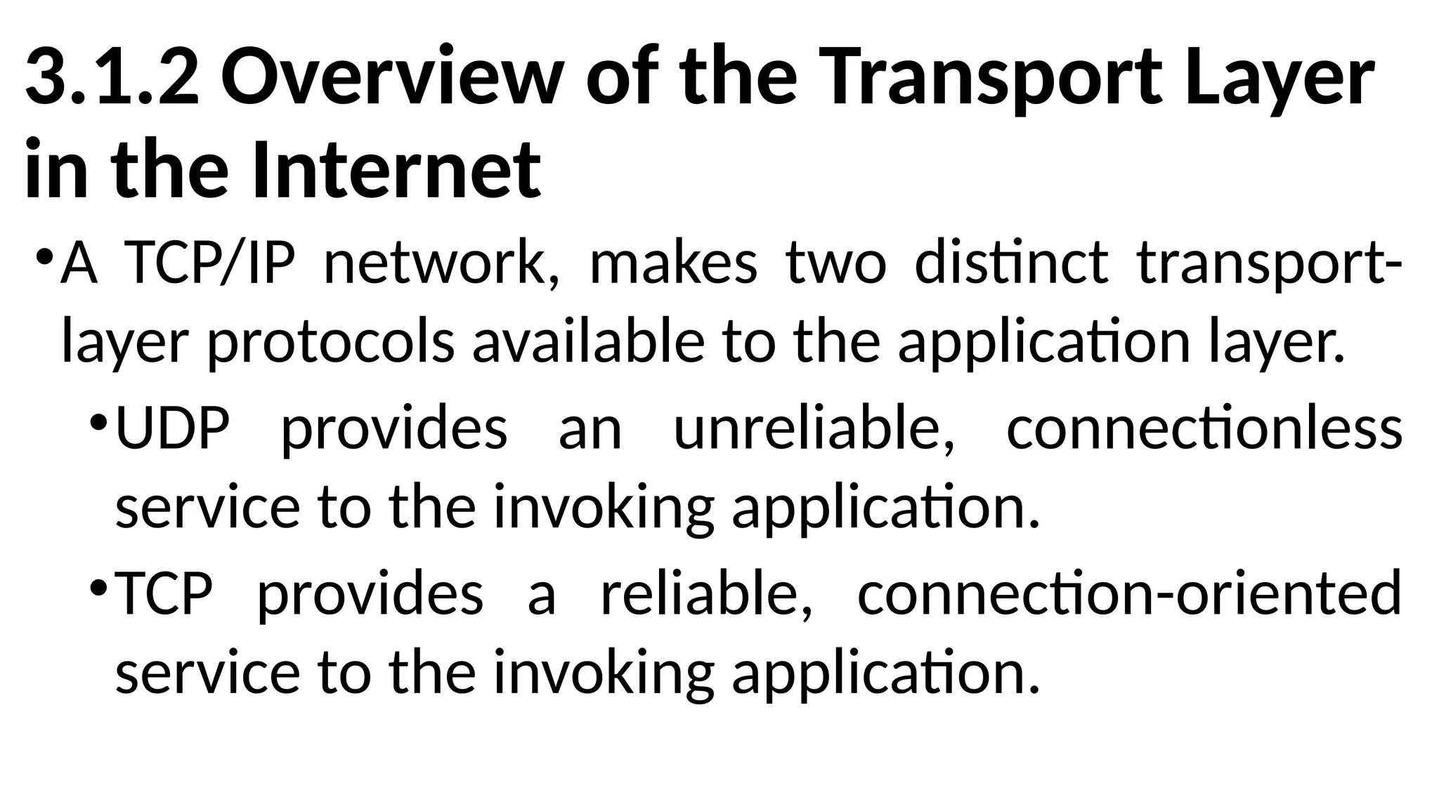 3.1.2 Overview of the Transport Layer
in the Internet
•A TCP/IP network, makes two distinct transport-
layer protocols available to the application layer.
•UDP provides an unreliable, connectionless
service to the invoking application.
•TCP provides a reliable, connection-oriented
service to the invoking application.
 