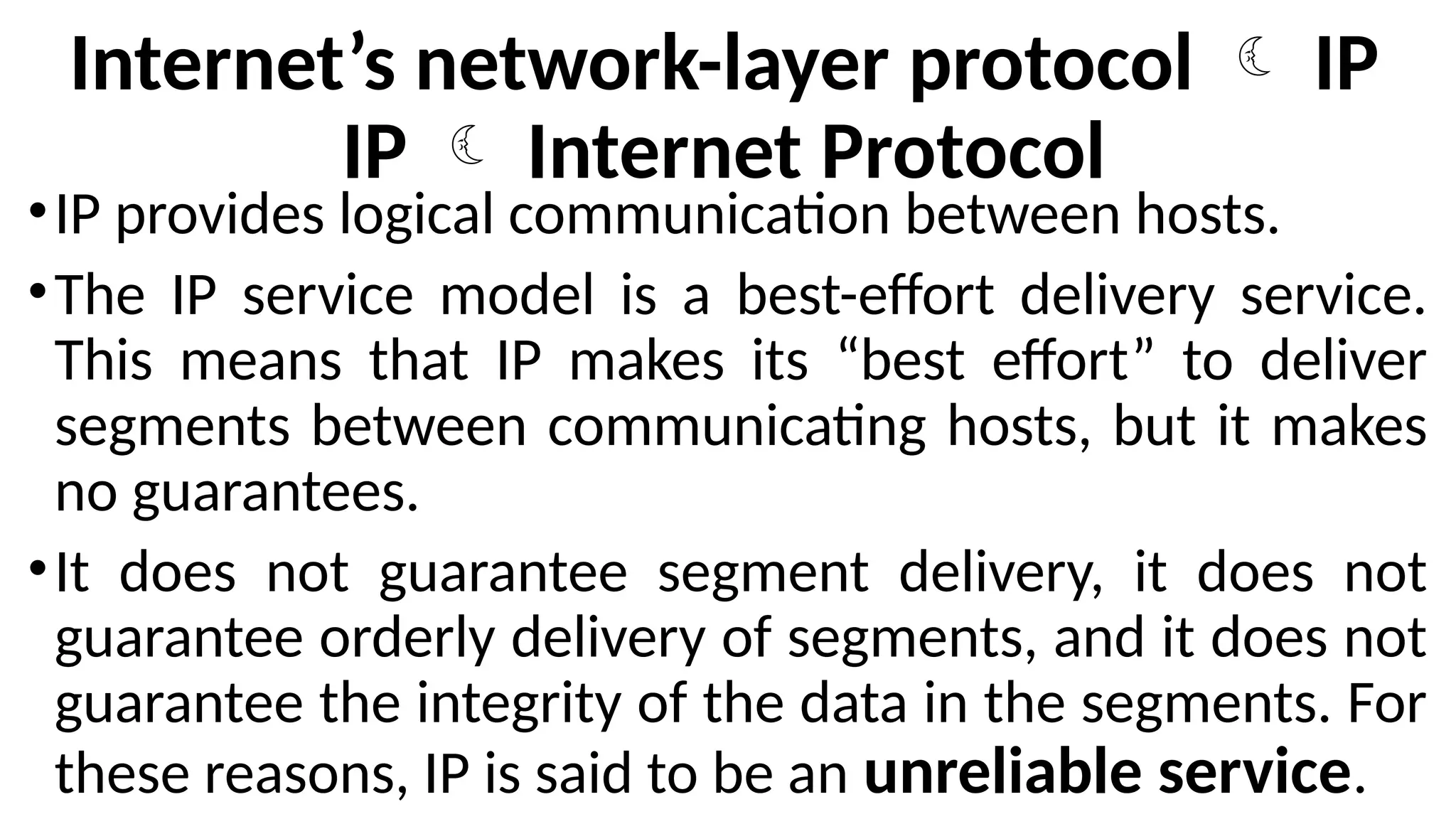 Internet’s network-layer protocol  IP
IP  Internet Protocol
•IP provides logical communication between hosts.
•The IP service model is a best-effort delivery service.
This means that IP makes its “best effort” to deliver
segments between communicating hosts, but it makes
no guarantees.
•It does not guarantee segment delivery, it does not
guarantee orderly delivery of segments, and it does not
guarantee the integrity of the data in the segments. For
these reasons, IP is said to be an unreliable service.
 