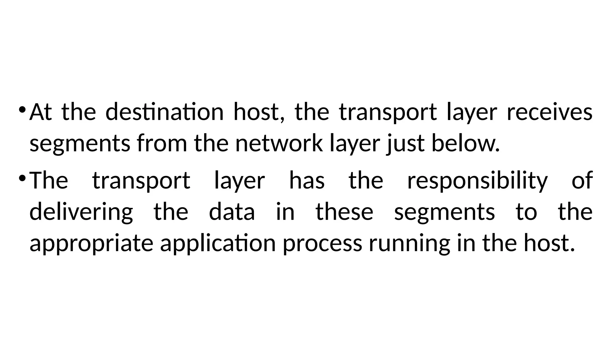 •At the destination host, the transport layer receives
segments from the network layer just below.
•The transport layer has the responsibility of
delivering the data in these segments to the
appropriate application process running in the host.
 
