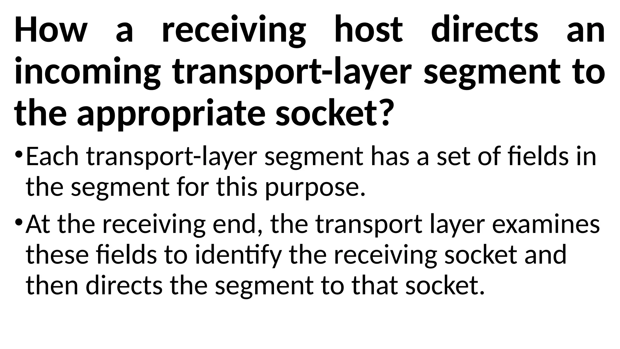 How a receiving host directs an
incoming transport-layer segment to
the appropriate socket?
•Each transport-layer segment has a set of fields in
the segment for this purpose.
•At the receiving end, the transport layer examines
these fields to identify the receiving socket and
then directs the segment to that socket.
 