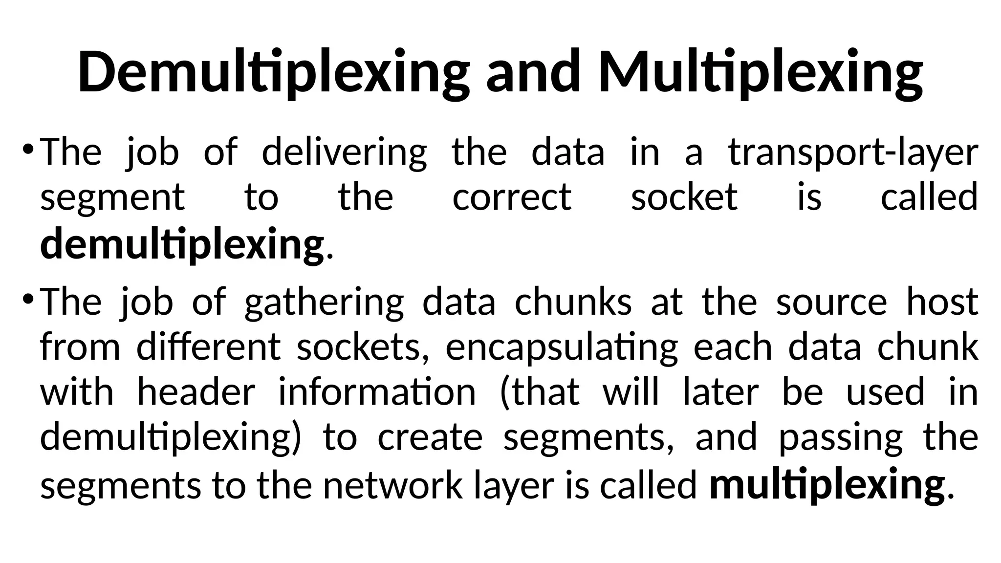 Demultiplexing and Multiplexing
•The job of delivering the data in a transport-layer
segment to the correct socket is called
demultiplexing.
•The job of gathering data chunks at the source host
from different sockets, encapsulating each data chunk
with header information (that will later be used in
demultiplexing) to create segments, and passing the
segments to the network layer is called multiplexing.
 